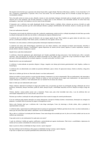 Há situações de dor tão forte que os pacientes não toleram lençol sobre a região afetada. Pode haver febre baixa e calafrios. A crise inicial dura 3 a 10
dias e desaparece completamente. O paciente volta a levar vida normal. Fica sem tratamento porque não foi orientado ou porque não seguiu as
recomendações médicas.
Nova crise pode ocorrer em meses ou anos, afetando a mesma ou outra articulação. Qualquer articulação pode ser atingida, porém as dos membros
inferiores são as mais freqüentes. Não havendo tratamento, os espaços entre as crises diminuem e sua intensidade aumenta. Os surtos ficam mais
prolongados e, mais tarde, com tendência a envolver mais de uma articulação.
O tratamento com a colchicina vem sendo abandonado devido à intensa diarréia e múltiplos efeitos colaterais que provoca, devendo ser usado
somente nos raríssimos pacientes que têm contra-indicação absoluta a qualquer antiinflamatório não hormonal, mesmo os recentes que são muito
seguros.
Como este medicamento funciona?
O mecanismo exato da ação da colchicina na gota não é conhecido completamente, podem envolver a inibição da produção de ácido lático que resulta
na redução da deposição de ácido úrico nos tecidos e a diminuição da resposta inflamatória local.
A colchicina não é um analgésico, apesar de diminuir a dor nos ataques agudos de gota. Não é também um agente redutor do ácido úrico e nem
previne a cronificação da doença. Pode reduzir, porém, a incidência de crises agudas e aliviar a dor.
No homem e em certos animais a colchicina pode produzir diminuição temporária de leucócitos.
A colchicina tem outras ações farmacológicas responsáveis por seus efeitos colaterais, como alteração da função neuro-muscular, intensifica a
atividade gastrointestinal, aumenta a sensibilidade a agentes depressores do sistema nervoso central, deprime os centros respiratórios, aumenta a
pressão arterial e diminui a temperatura corporal.
Quando inicia a ação deste medicamento?
A colchicina é absorvida rapidamente após administração oral. Grandes quantidade da droga atravessam o trato intestinal para a bile e secreções
intestinais. Altas concentrações de colchicina são também encontradas nos rins, fígado e baço. A droga não se liga às proteínas do sangue, motivo
pelo qual é eliminada rapidamente da circulação sanguínea. A excreção ocorre pelas vias biliar e renal.
Quando não devo usar este medicamento?
A colchicina é contra-indicada em pacientes alérgicos à droga e naqueles com doença pré-existente gastrointestinal, renal, hepática, cardíaca ou
hematológica.
A colchicina deve ser administrada com cuidado nos pacientes debilitados e para os idosos. Se aparecerem náusea, vômitos ou diarréia, a droga deve
ser suspensa.
Quais são os cuidados que devem ser observados durante o uso deste medicamento?
Informe seu médico se estiver grávida, se ocorrer gravidez durante o tratamento ou se estiver amamentando. Não use medicamento e não interrompa o
tratamento sem o conhecimento do seu médico. Informe ao médico se você está fazendo uso de algum outro medicamento e do aparecimento de
reações indesejáveis. Lembre-se: Todo medicamento deve ser mantido fora do alcance das crianças.
Quais os males que este medicamento pode causar?
Efeitos colaterais: depressão da produção de sangue pela medula óssea, em pacientes que fazem uso prolongado da droga; inflamação dos nervos
periféricos, hematomas, doenças musculares, queda de cabelo, doenças da pele e infertilidade masculina reversível. Reações de alergia à droga são
raras.
Vômitos, diarréia e náusea podem ocorrer com o tratamento. Nestes casos, para evitar toxicidade mais séria, o uso da colchicina deve ser
interrompido independente de ter ou não aliviado a dor articular.
Pacientes que recebem a medicação de modo prolongado devem fazer exames de sangue de controle periodicamente.
O uso de colchicina pode produzir alterações em exames laboratoriais: elevação de fosfatase alcalina e transaminases, diminuição nas contagens de
plaquetas, e resultados falsos de presença de sangue ou hemoglobina na urina.
Sabe-se pela literatura atual que a colchicina não é uma droga cancerígena. Como ela interrompe a divisão celular, afeta a produção de
espermatozóides no homem.
A colchicina induz o aparecimento de malformação fetal em animais de experimentação. Mulheres grávidas devem evitar o uso deste medicamento, a
menos que sob estrita observação médica e admitindo o risco de malformação fetal.
Não se sabe se a colchicina é excretada pelo leite humano. Como outras drogas são excretadas por esta via, deve-se ter muito cuidado com seu uso em
mulheres que amamentam.
O que pode ocorrer se este medicamento for usado junto com outros?
A ação da colchicina é inibida por agentes acidificantes e potencializada por agentes alcalinizantes. Pode elevar a sensibilidade a depressores do
sistema nervoso central e estimulantes do sistema nervoso simpático.
Quais os possíveis efeitos na habilidade de dirigir veículos e operar máquinas?
Nas doses habituais não há referências sobre prejuízo na habilidade de dirigir veículos e operar máquinas.
O que fazer se alguém usar em grande quantidade deste medicamento de uma só vez?
 