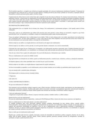 Não há antídoto específico e, se alguém usar colchicina em grande quantidade, deve procurar imediatamente atendimento hospitalar. O tratamento do
envenenamento por colchicina deve se iniciar por lavagem gástrica e medidas preventivas para choque, podendo ser necessária a respiração artificial.
Hemodiálise ou diálise peritoneal podem ajudar a eliminar a droga.
O aparecimento de efeitos tóxicos ocorre muitas horas após a ingestão de uma dose alta de colchicina. Os sintomas iniciais são náuseas, vômitos, dor
abdominal e diarréia. A diarréia pode ser sanguinolenta, por hemorragia gastrintestinal. Muitos referem sensação de queimação na garganta, estômago
e pele. Pode ocorrer ainda dano vascular extenso resultando em choque; lesão renal, com diminuição da produção de urina e presença de sangue na
urina; fraqueza muscular generalizada e paralisia progressiva do sistema nervoso central; delírio e convulsões. A morte pode ocorrer mesmo com
doses baixas da droga (7 mg) e resulta da paralisia dos músculos responsáveis pela respiração.
RECOMENDAÇÕES IMPORTANTES.
Todo medicamento deve ser mantido fora do alcance das crianças. Este medicamento é extremamente perigoso e letal quando usado de forma
inadequada.
Nunca peça, aceite ou use medicamentos que tenham sido prescritos para outro paciente e nunca ofereça ou recomende a ninguém os que foram
prescritos para Você. As indicações, os resultados e reações aos medicamentos podem mudar de pessoa para pessoa.
Nunca use qualquer medicamento sem o conhecimento do seu médico. Pode ser muito perigoso para a sua saúde, especialmente este medicamento
que é classificado como “ de baixo índice terapêutico” ou seja, a dose capaz de fazer efeito terapêutico está muito próxima da dose letal. Portanto, não
use este medicamento sem a prescrição médica e orientação de um farmacêutico.
Informe sempre ao seu médico ou cirurgião-dentista se está fazendo uso de algum outro medicamento.
Informe sempre ao seu médico se estiver grávida, se ocorrer gravidez durante o tratamento, ou se estiver amamentando.
O paciente deve estar seguro de que a farmácia que vai manipular o seu medicamento encontra-se autorizada, junto à Vigilância Sanitária local, para
preparar esse tipo de medicamento, e se o atendimento e as orientações estão sendo prestadas pessoalmente por farmacêutico devidamente habilitado.
Antes de usar, observe bem o aspecto do medicamento. Em caso de dúvida procure o farmacêutico que o atendeu.
Não use o medicamento com o prazo de validade vencido.
Siga rigorosamente as orientações do seu médico, quanto ao medicamento prescrito, o modo de usar, os horários, as doses e a duração do tratamento.
Em hipótese alguma se deve tomar quantidade maior ou menor do que a que foi receitada.
Informe sempre ao seu médico ou cirurgião-dentista o aparecimento de reações indesejáveis.
Se houver necessidade de suspender o uso do medicamento, entre em contato imediato com seu médico, de preferência antes de parar de usá-lo.
Leia com atenção todo o conteúdo destas informações.
Não desaparecendo os sintomas, procure orientação médica.
9. Digitoxina.
USO ADULTO.
VENDA SOB PRESCRIÇÃO MÉDICA.
Por que este medicamento foi indicado?
Para tratamento oral da insuficiência cardíaca congestiva, para a flutter auricular e fibrilação auricular rápida, especialmente com descompensação e
para prevenir insuficiência eminente. Também pode ajudar a abolir extra-sístole ventricular e ocasionalmente taquicardia ventricular pela redução da
irritabilidade ventricular ou melhora da função cardíaca quando estas arritmias são associadas à insuficiência cardíaca congestiva.
Como este medicamento funciona?
A digitoxina é um glicosídeo cardíaco. Diminui a resposta ventricular, aumenta o trabalho sistólico e o débito cardíaco.
Quando não devo usar este medicamento?
Em casos de cardiomiopatia obstrutiva hipertrófica , síndrome de Wolff-Parkinson-White e história de efeitos tóxicos anteriores com digitálicos.
Quais os cuidados devem ser observados durante o uso deste medicamento?
As medidas profiláticas para evitar intoxicação digitálica incluem cuidadosa determinação da dose mínima efetiva, controle médico,
eletrocardiografia e determinações eletrolíticas freqüentes, principalmente nos pacientes com insuficiência cardíaca avançada, nos pacientes idosos e
naqueles que apresentem sensibilidade aos digitálicos. Uma vez que a hipopotassemia como a hipercalcemia aumentam a sensibilidade aos
digitálicos, devemos ter especial cuidado quando empregamos digitoxina em pacientes com desequilíbrio eletrolítico, nos desidratados ou naqueles
que estejam recebendo tratamento concomitante com diuréticos.
Quais os males que este medicamento pode causar?
Reações que o produto pode provocar: agitação, alucinação, aumento da intensidade da insuficiência cardíaca congestiva, diarréia, dor de cabeça,
fadiga, falta de apetite, fraqueza, mal-estar, náusea, vômito, paralisia repentina, parestesia (sensação anormal de formigamento, ferroadas ou
queimação ao toque) e queda da pressão arterial.
 