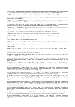 5.20. Inspeções.
5.20.1. As farmácias estão sujeitas a inspeções sanitárias para verificação do cumprimento das Boas Práticas de Manipulação em Farmácias, com base
nas exigências deste Regulamento, devendo a fiscalização ser realizada por equipe integrada, no mínimo, por um profissional farmacêutico.
5.20.2. As inspeções sanitárias devem ser realizadas com base nas disposições da norma e do Roteiro de Inspeção do Anexo VII.
5.20.3. Os critérios para a avaliação do cumprimento dos itens do Roteiro de Inspeção, visando à qualidade do medicamento manipulado, baseiam-se
no risco potencial inerente a cada item.
5.20.4. Considera-se item IMPRESCINDÍVEL (I) aquele que pode influir em grau crítico na qualidade, segurança e eficácia das preparações
magistrais ou oficinais e na segurança dos trabalhadores em sua interação com os produtos e processos durante a manipulação.
5.20.5. Considera-se item NECESSÁRIO (N) aquele que pode influir em grau menos crítico na qualidade, segurança e eficácia das preparações
magistrais ou oficinais e na segurança dos trabalhadores em sua interação com os produtos e processos durante a manipulação.
5.20.6. Considera-se RECOMENDÁVEL (R) aquele item que pode influir em grau não crítico na qualidade, segurança e eficácia das preparações
magistrais ou oficinais e na segurança dos trabalhadores em sua interação com os produtos e processos durante a manipulação.
5.20.7. Considera-se item INFORMATIVO (INF) aquele que oferece subsídios para melhor interpretação dos demais itens.
5.20.8. O item (N) não cumprido após a primeira inspeção passa a ser tratado automaticamente como (I) na inspeção subseqüente.
5.20.9. O item (R) não cumprido após a primeira inspeção passa a ser tratado automaticamente como (N) na inspeção subseqüente, mas nunca passa a
(I).
5.20.10. Os itens (I), (N) e (R) devem ser respondidos com SIM ou NÃO.
5.20.11. São passíveis de sanções aplicadas pelo órgão de Vigilância Sanitária competente, as infrações que derivam do não cumprimento deste
Regulamento Técnico e seus anexos e dos itens do Roteiro de Inspeção, constante do Anexo VII, considerando o risco potencial à saúde inerente a
cada item, sem prejuízo de outras ações legais que possam corresponder em cada caso.
6. REFERÊNCIAS.
ASHP technical assistance bulletin on quality assurance for pharmacy: prepared sterile products. Am. J. Hosp. Pharm. N. 50, p. 2386-2398, 1993.
ASSOCIAÇÃO BRASILEIRA DE FARMACÊUTICOS HOMEOPATAS. Manual de normas técnicas para farmácia homeopática. 3a ed. Ampliação
dos aspectos técnicos e práticos das preparações homeopáticas. São Paulo, 2003.
BOAS PRÁTICAS DE FABRICAÇÃO DE PRODUTOS FARMACÊUTICOS: Tradução pelo Ministério da Saúde, autorizada pela Organização
Mundial de Saúde OMS. Brasília, p. 146; 1994.
BRASIL. Agência Nacional de Vigilância Sanitária. Resolução nº 328, de 22 de julho de 1999. Dispõe sobre os requisitos exigidos para a dispensação
de produtos de interesse à saúde em farmácias e drogarias. Diário Oficial da República Federativa do Brasil, Poder Executivo, Brasília, DF, 26 de
julho de 1999, Seção 1.
BRASIL. Agência Nacional de Vigilância Sanitária. RDC Nº 33, de 19 de abril de 2000. Aprova o Regulamento Técnico sobre Boas Práticas de
Manipulação de Medicamentos em Farmácias e seus Anexos. Diário Oficial da República Federativa do Brasil, Poder Executivo, Brasília, DF,
republicação de 08 de janeiro de 2001, Seção 1.
BRASIL. Agência Nacional de Vigilância Sanitária. RDC Nº 50, de 21 de fevereiro de 2002. Dispõe sobre o Regulamento Técnico para o
planejamento, programação, elaboração e avaliação de projetos físicos de estabelecimentos assistenciais de saúde. Diário Oficial da República
Federativa do Brasil, Poder Executivo, Brasília, DF, 20 de março de 2002, Seção 1.
BRASIL. Agência Nacional de Vigilância Sanitária. RDC Nº 79 de 11 de abril de 2003. Compêndios internacionais reconhecidos, na ausência de
monografia oficial de matérias-primas, formas farmacêuticas, correlatos e métodos gerais inscritos na Farmacopéia Brasileira.
BRASIL. Agência Nacional de Vigilância Sanitária. RDC Nº 173, de 8 de julho de 2003 - republicada no DOU de 10/7/03 - Modifica a RDC 328/99.
Altera o item 5 do Anexo da Resolução - RDC n.º 328, de 22 de julho de 1999, que dispõe sobre os requisitos exigidos para a dispensação de produtos
de interesse à saúde em farmácias e drogarias. Diário Oficial da República Federativa do Brasil, Poder Executivo, Brasília, DF, 9 de julho de 2003,
Seção 1.
BRASIL. Agência Nacional de Vigilância Sanitária. RDC Nº 354 de 18 de dezembro de 2003. Regulamento Técnico que trata sobre a manipulação de
produtos farmacêuticos, em todas as formas farmacêuticas de uso interno, que contenham substâncias de baixo índice terapêutico, aos
estabelecimentos farmacêuticos que cumprirem as condições especificadas. Diário Oficial da República Federativa do Brasil, Poder Executivo,
Brasília, DF, 22 de dezembro de 2003, Seção 1.
BRASIL. Agência Nacional de Vigilância Sanitária. RDC Nº 45 de 12 de março de 2003. Regulamento Técnico de Boas Práticas de Utilização das
Soluções Parenterais (SP) em Serviços de Saúde. Diário Oficial da República Federativa do Brasil, Poder Executivo, Brasília, DF, de 13 de março de
2003, Seção 1.
BRASIL. Agência Nacional de Vigilância Sanitária. RDC Nº 220 de 21 de setembro de 2004. Regulamento Técnico de Funcionamento dos Serviços
de Terapia Antineoplásica. Diário Oficial da República Federativa do Brasil, Poder Executivo, Brasília, DF, 23 de setembro de 2004, Seção 1.
BRASIL. Agência Nacional de Vigilância Sanitária. RDC Nº 306 de 07 de dezembro de 2004. Dispõe sobre o Regulamento Técnico para o
Gerenciamento de Resíduos de Serviços de Saúde. Diário Oficial da República Federativa do Brasil, Poder Executivo, Brasília, DF, 10 de dezembro
de 2004, Seção 1.
 