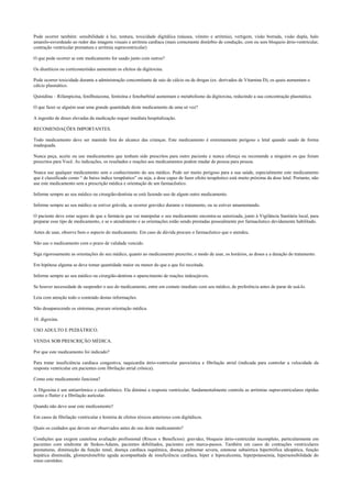 Pode ocorrer também: sensibilidade à luz, tontura, toxicidade digitálica (náusea, vômito e arritmia), vertigem, visão borrada, visão dupla, halo
amarelo-esverdeado ao redor das imagens visuais e arritmia cardíaca (mais comumente distúrbio de condução, com ou sem bloqueio átrio-ventricular,
contração ventricular prematura e arritmia supraventricular)
O que pode ocorrer se este medicamento for usado junto com outros?
Os diuréticos ou corticosteróides aumentam os efeitos da digitoxina.
Pode ocorrer toxicidade durante a administração concomitante de sais de cálcio ou de drogas (ex. derivados de Vitamina D), os quais aumentam o
cálcio plasmático.
Quinidina – Rifampicina, fenilbutazona, fenitoína e fenobarbital aumentam o metabolismo da digitoxina, reduzindo a sua concentração plasmática.
O que fazer se alguém usar uma grande quantidade deste medicamento de uma só vez?
A ingestão de doses elevadas da medicação requer imediata hospitalização.
RECOMENDAÇÕES IMPORTANTES.
Todo medicamento deve ser mantido fora do alcance das crianças. Este medicamento é extremamente perigoso e letal quando usado de forma
inadequada.
Nunca peça, aceite ou use medicamentos que tenham sido prescritos para outro paciente e nunca ofereça ou recomende a ninguém os que foram
prescritos para Você. As indicações, os resultados e reações aos medicamentos podem mudar de pessoa para pessoa.
Nunca use qualquer medicamento sem o conhecimento do seu médico. Pode ser muito perigoso para a sua saúde, especialmente este medicamento
que é classificado como “ de baixo índice terapêutico” ou seja, a dose capaz de fazer efeito terapêutico está muito próxima da dose letal. Portanto, não
use este medicamento sem a prescrição médica e orientação de um farmacêutico.
Informe sempre ao seu médico ou cirurgião-dentista se está fazendo uso de algum outro medicamento.
Informe sempre ao seu médico se estiver grávida, se ocorrer gravidez durante o tratamento, ou se estiver amamentando.
O paciente deve estar seguro de que a farmácia que vai manipular o seu medicamento encontra-se autorizada, junto à Vigilância Sanitária local, para
preparar esse tipo de medicamento, e se o atendimento e as orientações estão sendo prestadas pessoalmente por farmacêutico devidamente habilitado.
Antes de usar, observe bem o aspecto do medicamento. Em caso de dúvida procure o farmacêutico que o atendeu.
Não use o medicamento com o prazo de validade vencido.
Siga rigorosamente as orientações do seu médico, quanto ao medicamento prescrito, o modo de usar, os horários, as doses e a duração do tratamento.
Em hipótese alguma se deve tomar quantidade maior ou menor do que a que foi receitada.
Informe sempre ao seu médico ou cirurgião-dentista o aparecimento de reações indesejáveis.
Se houver necessidade de suspender o uso do medicamento, entre em contato imediato com seu médico, de preferência antes de parar de usá-lo.
Leia com atenção todo o conteúdo destas informações.
Não desaparecendo os sintomas, procure orientação médica.
10. digoxina.
USO ADULTO E PEDIÁTRICO.
VENDA SOB PRESCRIÇÃO MÉDICA.
Por que este medicamento foi indicado?
Para tratar insuficiência cardíaca congestiva, taquicardia átrio-ventricular paroxística e fibrilação atrial (indicada para controlar a velocidade da
resposta ventricular em pacientes com fibrilação atrial crônica).
Como este medicamento funciona?
A Digoxina é um antiarrítmico e cardiotônico. Ela diminui a resposta ventricular, fundamentalmente controla as arritmias supraventriculares rápidas
como o flutter e a fibrilação auricular.
Quando não devo usar este medicamento?
Em casos de fibrilação ventricular e história de efeitos tóxicos anteriores com digitálicos.
Quais os cuidados que devem ser observados antes do uso deste medicamento?
Condições que exigem cautelosa avaliação profissional (Riscos x Benefícios): gravidez, bloqueio átrio-ventricular incompleto, particularmente em
pacientes com síndrome de Stokes-Adams, pacientes debilitados, pacientes com marca-passos. Também em casos de contrações ventriculares
prematuras, diminuição da função renal, doença cardíaca isquêmica, doença pulmonar severa, estenose subaórtica hipertrófica idiopática, função
hepática diminuída, glomerulonefrite aguda acompanhada de insuficiência cardíaca, hiper e hipocalcemia, hiperpotassemia, hipersensibilidade do
sinus carotídeo.
 