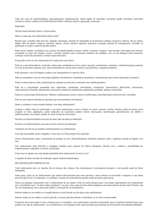 Além dos casos de hipertireoidismo, hipomagnesemia, hipopotassemia, infarto agudo do miocárdio, miocardite aguda, mixedema, pericardite
constritiva crônica, síndrome de Wolff-Parkinson-White; síndrome sinusal e taquicardia ventricular.
Importante:
Não há contra-indicação relativa a faixas etárias.
Quais os males que este medicamento pode causar?
Reações que o produto pode provocar: agitação, alucinação, aumento da intensidade da insuficiência cardíaca congestiva, diarréia, dor de cabeça,
fadiga, falta de apetite, fraqueza, mal-estar, náusea, vômito, paralisia repentina, parestesia (sensação anormal de formigamento, ferroadas ou
queimação ao toque) e queda da pressão arterial.
Pode ocorrer também: sensilidade à luz, tontura, toxicidade digitálica (náusea, vômito e arritmia), vertigem, visão borrada, visão dupla, halo amarelo-
esverdeado ao redor das imagens visuais e arritmia cardíaca (mais comumente distúrbio de condução, com ou sem bloqueio átrio-ventricular,
contração ventricular prematura e arritmia supraventricular).
O que pode ocorrer se este medicamento for usado junto com outros?
Pode ter a ação diminuída por: antiácidos, adsorventes antidiarréicos (como caolin e pectina), colestiramina, colestipol e sulfasalazina;pode aumentar
os riscos de arritmias cardíacas com: outros antiarrítmicos, sais de cálcio injetável, succinilcolina e simpaticomiméticos;
Pode aumentar o risco de bloqueio cardíaco com: bloqueadores do canal de cálcio.
Pode ter aumentado o risco de intoxicação digitálica com diuréticos expoliadores de potássio e medicamentos que causam diminuição de potássio;
Pode ter efeitos aditivos sobre a diminuição da condução no nodo átrio-ventricular com: betabloqueadores;
Pode ter a concentração aumentada com: alprazolam, amiodarona, atorvastatina, ciclosporina, claritromicina, difenoxilato, eritromicina,
espironolactona, fecainida, indometacina, itraconazol, omeprazol, propafenona, propantelina, quinidina, quinina e tetraciclina.
Pode ter a concentração diminuída por: albuterol, medicamentos contra o câncer ou radioterapia, metoclopramida, neomicina oral e sucralfato;
Pode ter uma resposta alterada em: pacientes que usam hormônios tireoideanos.
Quais os cuidados a serem tomados durante o uso deste medicamento?
Contatar o médico antes de interromper o uso deste medicamento; avisar o médico se ocorrer: náuseas, vômitos, diarréia, perda de apetite, pulso
irregular ou lento, palpitações, perda temporária da consciência (podem indicar intoxicação), manifestações gastrintestinais em adultos e
cardiovasculares, em crianças, podem ser sinais iniciais de intoxicação;
Paciente com hipertireoidismo necessita de doses mais elevadas da medicação;
Paciente com hipotireoidismo necessita de doses menores da medicação;
Antiácidos não devem ser tomados simultaneamente este medicamento.
Caso haja necessidade, tomar o digitálico 1 hora antes ou 2 horas depois dos antiácidos.
Checar rotineiramente: pulso, concentração do produto no soro, eletrocardiograma, eletrólitos (potássio, cálcio, magnésio), função do fígado e dos
rins;
Este medicamento pode dificultar a moldagem dentária, pelo aumento do reflexo faringeano. Discutir com o médico a possibilidade de,
temporariamente, suspender ou reduzir a medicação.
O que fazer se alguém usar uma grande quantidade deste medicamento de uma só vez?
A ingestão de doses elevadas da medicação requer imediata hospitalização.
RECOMENDAÇÕES IMPORTANTES.
Todo medicamento deve ser mantido fora do alcance das crianças. Este medicamento é extremamente perigoso e letal quando usado de forma
inadequada.
Nunca peça, aceite ou use medicamentos que tenham sido prescritos para outro paciente e nunca ofereça ou recomende a ninguém os que foram
prescritos para Você. As indicações, os resultados e reações aos medicamentos podem mudar de pessoa para pessoa.
Nunca use qualquer medicamento sem o conhecimento do seu médico. Pode ser muito perigoso para a sua saúde, especialmente este medicamento
que é classificado como “ de baixo índice terapêutico” ou seja, a dose capaz de fazer efeito terapêutico está muito próxima da dose letal. Portanto, não
use este medicamento sem a prescrição médica e orientação de um farmacêutico.
Informe sempre ao seu médico ou cirurgião-dentista se está fazendo uso de algum outro medicamento.
Informe sempre ao seu médico se estiver grávida, se ocorrer gravidez durante o tratamento, ou se estiver amamentando.
O paciente deve estar seguro de que a farmácia que vai manipular o seu medicamento encontra-se autorizada, junto à Vigilância Sanitária local, para
preparar esse tipo de medicamento, e se o atendimento e as orientações estão sendo prestadas pessoalmente por farmacêutico devidamente habilitado.
 