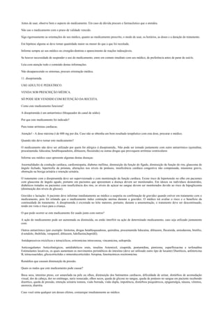 Antes de usar, observe bem o aspecto do medicamento. Em caso de dúvida procure o farmacêutico que o atendeu.
Não use o medicamento com o prazo de validade vencido.
Siga rigorosamente as orientações do seu médico, quanto ao medicamento prescrito, o modo de usar, os horários, as doses e a duração do tratamento.
Em hipótese alguma se deve tomar quantidade maior ou menor do que a que foi receitada.
Informe sempre ao seu médico ou cirurgião-dentista o aparecimento de reações indesejáveis.
Se houver necessidade de suspender o uso do medicamento, entre em contato imediato com seu médico, de preferência antes de parar de usá-lo.
Leia com atenção todo o conteúdo destas informações.
Não desaparecendo os sintomas, procure orientação médica.
11. disopiramida.
USO ADULTO E PEDIÁTRICO.
VENDA SOB PRESCRIÇÃO MÉDICA.
SÓ PODE SER VENDIDO COM RETENÇÃO DA RECEITA.
Como este medicamento funciona?
A disopiramida é um antiarrímico (bloqueador do canal de sódio).
Por que este medicamento foi indicado?
Para tratar arritmias cardíacas.
Atenção! - A dose máxima é de 600 mg por dia. Caso não se obtenha um bom resultado terapêutico com esta dose, procurar o médico.
Quando não devo tomar este medicamento?
O medicamento não deve ser utilizado por quem for alérgico à disopiramida.. Não pode ser tomado juntamente com outro antiarrímico (quinidina;
procainamida; lidocaína; betabloqueadores, diltiazem, flecainida) ou outras drogas que provoquem arritmias ventriculares
Informe seu médico caso apresente algumas destas doenças:
Anormalidades da condução cardíaca, cardiomiopatia, diabetes mellitus, diminuição da função do fígado, diminuição da função do rim, glaucoma de
ângulo fechado, hipertrofia da próstata, alterações nos níveis de potássio, insuficiência cardíaca congestiva não compensada, miastenia gravis,
obstrução na bexiga urinária e retenção urinária.
O tratamento com a disopiramida deve ser supervisionado e com monitoração da função cardíaca. Existe risco de hipertensão no olho em pacientes
com glaucoma de ângulo agudo, portanto em pacientes que apresentam a doença devem ser monitorados. Em idosos ou indivíduos desnutridos,
diabéticos tratados ou pacientes com insuficiência dos rins, os níveis de açúcar no sangue devem ser monitorados devido ao risco de hipoglicemia
(diminuição dos níveis de glicose).
Gravidez e lactação: A paciente deve informar imediatamente ao médico a suspeita ou confirmação de gravidez quando estiver em tratamento com o
medicamento, pois foi relatado que o medicamento induz contração uterina durante a gravidez. O médico irá avaliar o risco e o benefício da
continuidade do tratamento. A disopiramida é excretada no leite materno, portanto, durante a amamentação, o tratamento deve ser descontinuado,
tendo em vista o risco para a criança.
O que pode ocorrer se este medicamento for usado junto com outros?
A ação do medicamento pode ser aumentada ou diminuída, ou então interfirir na ação de determinado medicamento, caso seja utilizado juntamente
com:
Outros antiarrímico (por exemplo: fenitoína, drogas betabloqueadoras, quinidina, procainamida lidocaína, diltiazem, flecainida, amiodarona, bretílio,
d-sotalolo, ibultilida, verapamil, diltiazem, lidoflazina,bepridil).
Antidepressivos tricíclicos e tetracíclicos, eritromicina intravenosa, vincamicina, sultoprida.
Anticoagulantes Anticolinérgicos, antidiabéticos orais, insulina Astemizol, cisaprida, pentamidina, pimizona, esparfloxacina e terfenadina
Estimulantes laxativos, os quais aumentam os movimentos peristálticos do intestino (deve ser utilizado outro tipo de laxante) Diuréticos, anfotericina
B, tetracosactídeo, glicocorticóides e mineralocorticóides Atropina, fenotiazínicos roxitromicina.
Remédios que causam diminuição da pressão.
Quais os males que este medicamento pode causar?
Boca seca, intestino preso, cor amarelada na pele ou olhos, diminuição dos batimentos cardíacos, dificuldade de urinar, distúrbios de acomodação
visual, dor de cabeça, dor no estômago, nariz ressecado, olhos secos, queda de glicose no sangue, queda de potássio no sangue em paciente recebendo
diurético, queda de pressão, retenção urinária tontura, visão borrada, visão dupla, impotência, distúrbios psiquiátricos, epigastralgia, náusea, vômitos,
anorexia, diarréia.
Caso você sinta qualquer um desses efeitos, comunique imediatamente ao médico.
 