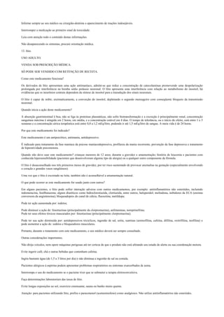 Informe sempre ao seu médico ou cirurgião-dentista o aparecimento de reações indesejáveis.
Interromper a medicação ao primeiro sinal de toxicidade.
Leia com atenção todo o conteúdo destas informações.
Não desaparecendo os sintomas, procure orientação médica.
13. lítio.
USO ADULTO.
VENDA SOB PRESCRIÇÃO MÉDICA.
SÓ PODE SER VENDIDO COM RETENÇÃO DE RECEITA.
Como este medicamento funciona?
Os derivados de lítio apresentam uma ação antimaníaco, admite-se que reduz a concentração de catecolaminas promovendo uma despolarização
prolongada por interferência na bomba sódio potássio neuronal. O lítio apresenta uma interferência com relação ao metabolismo do inositol; há
evidências que os neurônios centrais dependem da síntese de inositol para a transdução dos sinais neuronais.
O lítio é capaz de inibir, enzimaticamente, a converção do inositol, depletando o segundo mensageiro com conseqüente bloqueio da transmissão
neuronal.
Quando inicia a ação deste medicamento?
A absorção gastrintestinal é boa, não se liga às proteínas plasmáticas, não sofre biotransformação e a excreção é principalmente renal, concentração
sanguínea máxima é atingida em 2 horas, em média, e a concentração estável em 4 dias. O tempo de tolerância, ou o início do efeito, está entre 1 e 3
semanas e a concentração sérica terapêutica está entre 0,8 a 1,2 mEq/litro, podendo ir até 1,5 mEq/litro de sangue. A meia vida é de 24 horas.
Por que este medicamento foi indicado?
Este medicamento é um antipsicótico, antimania, antidepressivo.
É indicado para tratamento da fase maníaca da psicose maníacodepressiva, profilaxia da mania recorrente, prevenção da fase depressiva e tratamento
de hiperatividade psicomotora.
Quando não devo usar este medicamento? crianças menores de 12 anos; durante a gravidez e amamentação; história de leucemia e pacientes com
conhecida hipersensibilidade (pacientes que desenvolveram alguma tipo de alergia) ou a qualquer outro componente da fórmula.
O lítio é desaconselhado nos três primeiros meses de gravidez, por ter risco aumentado de provocar anomalias na gestação (especialmente envolvendo
o coração e grandes vasos sangüineos).
Uma vez que o lítio é excretado no leite, também não é aconselhável a amamentação natural.
O que pode ocorrer se este medicamento for usado junto com outros?
Em alguns pacientes, o lítio pode sofrer interação adversa com outros medicamentos, por exemplo: antiinflamatórios não esteróides, incluindo
indometacina, fenilbutazona; alguns diuréticos como hidroclorotiazida, clortiazida, entre outros; haloperidol; molindona, inibidores da ECA (enzima
conversora da angiotensina); bloqueadopres do canal de cálcio, fluoxetina, metildopa;
Pode ter ação aumentada por: iodetos;
Pode diminuir a ação de: fenotiazinas (principalmente da clorpromazina), anfetaminas, noreprinefrina;
Pode ter seus efeitos tóxicos mascarados por: fenotiazinas (principalmente clorpromazina);
Pode ter sua ação diminuída por: antidepressivos tricíclicos, ingestão de sal, uréia, xantinas (aminofilina, cafeína, difilina, oxitrifilina, teofilina) e
pode aumentar a ação de: iodetos e bloqueadores musculares.
Portanto, durante o tratamento com este medicamento, o seu médico deverá ser sempre consultado.
Outras considerações importantes.
Não dirija veículos, nem opere máquinas perigosas até ter certeza de que o produto não está afetando seu estado de alerta ou sua coordenação motora.
Evite ingerir café, chá e outras bebidas que contenham cafeína.
Ingira bastante água (de 1,5 a 3 litros por dia) e não diminua a ingestão de sal na comida.
Pacientes alérgicos à aspirina podem apresentar problemas respiratórios ou sintomas exarcerbados de asma.
Interrompa o uso do medicamento se o paciente tiver que se submeter a terapia eletroconvulsiva.
Faça determinações laboratoriais das taxas de lítio.
Evite longas exposições ao sol, exercício extenuante, sauna ou banho muito quente.
Atenção: para pacientes utilizando lítio, prefira o paracetamol (acetaminofeno) como analgésico. Não utilize antiinflamatórios não esteróides.
 