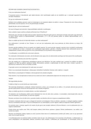 SÓ PODE SER VENDIDO COM RETENÇÃO DE RECEITA
Como este medicamento funciona?
O mecanismo preciso é desconhecido; após rápida absorção, sofre transformação ampla em um metabólito que é o principal responsável pela
atividade antiepiléptica.
Por que este medicamento foi indicado?
Epilepsia (crises epilépticas parciais); usado em nonoterapia ou em tratamento adjunto em adultos e crianças. Tratamento de crises tônico-clônicas
generalizadas e de crises parciais, com ou sem generalização secundária.
Quando não devo usar este medicamento?
Em casos de bloqueio atroventricular e hipersensibilidade conhecida à oxcarbazepina.
Quais condições exigem cautelosa avaliação profissional (risco X benefícios)?
Diminuição grave da função do fígado (não há estudos); hiponatremia dilucional (pode agravar); diminuição da função renal (pode exigir diminuição
de doses); história anterior de hipersensibilidade à carbamazepina e 25 a 30% dos pacientes podem ter também hipersensibilidade com a
oxcarbarbazepina.
Quais os cuidados que devem ser observados durante o uso deste medicamento?
Este medicamento é excretado no leite. Portanto, se você usar este medicamento, pelos riscos potenciais de efeitos adversos na criança, não
amamente.
Pacientes grávidas epilépticas devem ser tratadas com cuidados especiais. Se ocorrer gravidez enquanto a paciente estiver recebendo oxcarbazepina
ou se o problema de se iniciar o tratamento com oxcarbazepina surgir durante a gravidez, o benefício potencial deste medicamento precisa ser
cuidadosamente avaliado contra seus possíveis riscos, particularmente nos três primeiros meses de gestação.
A oxcarbazepina e seu metabólito ativo atravessam a placenta.
Se a medicação é absolutamente necessária e não há alternativa mais segura, deve ser administrada a posologia mais baixa possível de oxcarbazepina.
Sabe-se que ocorre deficiência de ácido fólico na gravidez.
Tem sido relatado que os medicamentos antiepilépticos agravam essa deficiência. Isso pode contribuir para o aumento de incidência de defeitos
congênitos nos filhos de mulheres epilépticas tratadas. Recomenda-se, portanto, a suplementação de ácido fólico antes e durante a gravidez. A
deficiência de vitamina B12 deve ser excluída ou tratada.
O que pode ocorrer se este medicamento for usado junto com outros?
Pode ter sua concentração diminuída por: carbamazepin, fenobarbitol; fenobarbitol; fenitoína; ácido valpróico e verapanil.
Pode diminuir a concentração de: felodipina e anticoncepcional oral contendo estrogênio.
Pode aumentar o risco de depressão do sistema nervoso central com: álcool e medicamentos depressores do sistema nervoso central.
Atenção:
Não ingira bebida alcoólica;
Cuidado ao dirigir ou executar tarefas que exijam atenção;
Não interrompa abruptamente a medicação: diminua lentamente as doses, com orientação do seu médico e Use proteção adicional para prevenir
gravidez (pode diminuir eficácia de anticoncepcionais orais contendo estrogênios).
Quais os cuidados que devem ser tomados durante o uso deste medicamento?
No tratamento com oxcarbazepina, poderá ocorrer diminuição dos níveis de sódio sérico; portanto, é recomendada a determinação deles antes do
início do tratamento e, posteriormente, em intervalos regulares.
Pacientes com baixos níveis de sódio sérico e pacientes tratados com diuréticos devem ter rigoroso acompanhamento médico.
Se durante o tratamento observar-se que a contagem de leucócitos ou de plaquetas é baixa ou diminui, o paciente e a contagem sangüínea completa
devem ser estritamente observados. O uso de oxcarbazepina deve ser interrompido se ocorrer alguma evidência de depressão medular significativa.
Se ocorrerem sinais e sintomas sugestivos de reações de pele graves (por exemplo síndrome de Stevens-Johnson), o uso do medicamento deve ser
suspensa imediatamente.
Estejam alertas para reações como: febre, rash (erupção cutânea), lesões bucais, equimose e púrpura. Informe imediatamente o seu médico, caso
ocorram tais reações.
Pacientes com disfunções cardíaca, hepática ou renal e pacientes idosos devem ser cuidadosamente avaliados pelo médico, uma vez que apresentam
maior risco de reações adversas.
A oxcarbazepina possui um potencial indutor enzimático menor do que o da carbamazepina. Se em pacientes sob politerapia, a carbamazepina, ou
outros antiepilépticos com propriedades indutoras enzimáticas forem retirados e substituídos por oxcarbazepina, as concentrações séricas do
 