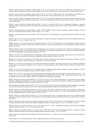BRASIL. Agência Nacional de Vigilância Sanitária. RDC Nº 111 de 29 de abril de 2005. Aprova as instruções para utilização da lista das
Denominações Comuns Brasileiras. Diário Oficial da República Federativa do Brasil, Poder Executivo, Brasília, DF, 16 de junho de 2005, Seção 1.
BRASIL. Agência Nacional de Vigilância Sanitária. RDC Nº 80 de 11 de maio de 2006. Dispõe sobre o fracionamento de medicamentos em
farmácias e drogarias. Diário Oficial da República Federativa do Brasil, Poder Executivo, Brasília, DF, 12 de maio de 2006, Seção 1.
BRASIL. Agência Nacional de Vigilância Sanitária. RDC Nº 83 de 16 de maio de 2006. Dispõe sobre a revisão e atualização das Denominações
Comuns Brasileiras (DCB) para substâncias farmacêuticas. Diário Oficial da República Federativa do Brasil, Poder Executivo, Brasília, DF, 17 de
maio de 2006, Seção 1.
BRASIL. Agência Nacional de Vigilância Sanitária. RDC Nº 169 de 21 de agosto de 2006. Inclui a Farmacopéia Portuguesa na relação de
compêndios oficiais reconhecidos pela ANVISA. Diário Oficial da República Federativa do Brasil, Poder Executivo, Brasília, DF, 04 de setembro de
2006, Seção 1.
BRASIL. Associação Brasileira de Normas Técnicas - ABNT - NBR ISO 9000 2: Normas de gestão da qualidade e garantia da qualidade - diretrizes
gerais para a aplicação das normas ISO 9001, 9002 e 9003.(S.I.) : (s. n.), 2000.
BRASIL. Conselho Federal de Farmácia. Resolução nº 300, de 30 de Janeiro de 1997. Regulamenta o exercício profissional em Farmácia ou unidade
hospitalar.
BRASIL. Decreto n° 2181, de 20 de março de 1997. Regulamenta o Código de Defesa do Consumidor.Diário Oficial da República Federativa do
Brasil, Brasília, v. 135, n. 55, p. 5644, 21 mar. 1997.
BRASIL. Decreto nº 74.170, de 10 de junho de 1974. Regulamenta a Lei nº 5.991, de 17 de dezembro de 1973. Dispõe sobre o controle sanitário do
comércio de drogas, medicamentos, insumos farmacêuticos e correlatos, e dá outras providências. Diário Oficial da República Federativa do Brasil,
Brasília, 11 jun. 1974.
BRASIL. Decreto nº 78.992, de 21 de dezembro de 1976. Regulamenta a Lei nº 6.368, de 21 de outubro de 1976. Dispõe sobre medidas de prevenção
e repressão ao tráfico ilícito e uso indevido de substâncias entorpecentes ou que determinem dependência física ou psíquica, e dá outras providências.
Diário Oficial da República Federativa do Brasil, Brasília, 22 dez. 1976.
BRASIL. Lei nº 5.991, de 17 de dezembro de 1973. Dispõe sobre o controle sanitário do comércio de drogas, medicamentos, insumos farmacêuticos e
correlatos, e dar outras providências. Diário Oficial da República Federativa do Brasil, Brasília, 19 dez. 1973.
BRASIL. Lei nº 6.360, de 23 de setembro de 1976. Dispõe sobre a vigilância sanitária a que ficam sujeitos os medicamentos, as drogas, os insumos
farmacêuticos e correlatos, cosméticos, saneantes e outros produtos, e dá outras providências.
BRASIL. Lei nº 6.368, de 21 de outubro de 1976. Dispõe sobre medidas de prevenção e repressão ao tráfico ilícito e uso indevido de substâncias
entorpecentes ou que determinem dependência física ou psíquica, e dá outras providências. Diário Oficial da República Federativa do Brasil, Brasília,
29 out. 1976.
BRASIL. Lei nº 6.437, de 20 de agosto de 1977. Configura infrações à legislação sanitária federal, estabelece as sanções respectivas, e dá outras
providências. Diário Oficial da República Federativa do Brasil, Brasília, 24 ago. 1977.
BRASIL. Lei nº 8.078, de 11 de setembro de 1990. Código Defesa do Consumidor. Diário Oficial da República Federativa do Brasil, Brasília, v. 128,
nº 176, supl., p. 1, 12 set. 1990. BRASIL. Ministério da Saúde. Portaria GM/MS nº3523 de 26 ago. 1998 - Diário Oficial da União 31 ago. 1998
Regulamento Técnico referentes às medidas específicas de qualidade do ar em ambientes climatizados.
BRASIL. Ministério da Saúde. Portaria GM/MS nº 2.814, de 29 de maio de 1998. Trata de procedimentos a serem observados pelas empresas
produtoras, importadoras, distribuidoras e do comércio farmacêutico,objetivando a comprovação da identidade e qualidade de medicamentos. Diário
Oficial da União da República Federativa do Brasil. Brasília, 18 nov. de 1998.
BRASIL. Ministério da Saúde. Portaria SVS/MS nº 116, de 22 de novembro de 1995. Trata da admissibilidade de códigos farmacêuticos estrangeiros
como referência no preparo de produtos oficinais. Diário Oficial da União da República Federativa do Brasil, Brasília, 23 nov. 1995.
BRASIL. Ministério da Saúde. Portaria SVS/MS nº 344, de 12 de maio de 1998. Aprova o Regulamento Técnico sobre substâncias e medicamentos
sujeitos a controle especial. Diário Oficial da União da República Federativa do Brasil, Brasília, p. 37, 19 maio. 1998. Republicada no Diário Oficial
da União da República Federativa do Brasil. Brasília, 1º de fev. de 1999.
BRASIL. Ministério da Saúde. Portaria SVS/MS nº 272, de 8 de abril de 1998. Aprova o regulamento técnico para fixar os requisitos mínimos
exigidos para Terapia de Nutrição Parenteral. Diário Oficial da União da República Federativa do Brasil, Poder Executivo, Brasília, DF, 23 de abril de
1998, Seção 1.
BRASIL. Ministério da Saúde. Secretaria de Vigilância Sanitária. Portaria n° 500, de 09 de outubro de 1997. Regulamento Técnico de Soluções
Parenterais de Grande Volume. Diário Oficial da União da República Federativa do Brasil, Brasília, v. 135, n. 197, p. 22996, 13 out. 1997.
BRASIL. Ministério do Trabalho, Portaria nº 3214, de 08 de junho de 1978 - NR 26 : Sinalização de Segurança. Diário Oficial da República
Federativa do Brasil , Brasília, v. 116, n. 127, p.10423, 06 jul. 1978.
BRASIL. Ministério do Trabalho. Portaria nº 8, de 08 de maio de 1996- NR 07. Altera Norma Regulamentadora NR-7 - Programa de Controle
Médico de Saúde Ocupacional. Diário Oficial da República Federativa do Brasil, Brasília, v. 134, n. 91, p. 8202.
BRASIL. Secretaria de Estado da Saúde do Estado de São Paulo. Resolução SS n° 17, de 02 de março de 2005. Diário Oficial do Estado, São Paulo,
03 mar. 2005.
CFF Resolução nº 357, de 20 de abril de 2001 Aprova o Regulamento Técnico de Boas Práticas de Farmácia.
CYTRYNBAUM,H.M. Relato Prático da qualificação de uma área limpa : apostila. [S.I] : Sociedade Brasileira de Controle de contaminação, 1997.
 