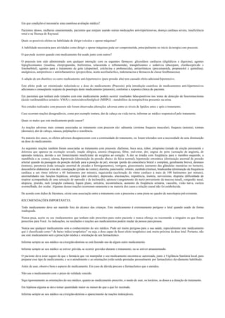 Em que condições é necessária uma cautelosa avaliação médica?
Pacientes idosos, mulheres amamentando, pacientes que estejam usando outras medicações anti-hipertensivas, doença cardíaca severa, insuficiência
renal e na Doença de Raynaud.
Quais os possíveis efeitos na habilidade de dirigir veículos e operar máquinas?
A habilidade necessária para atividades como dirigir e operar máquinas pode ser comprometida, principalmente no início da terapia com prazosin.
O que pode ocorrer quando este medicamento for usado junto com outros?
O prazosin tem sido administrado sem qualquer interação com os seguintes fármacos: glicosídeos cardíacos (digitálicos e digoxina), agentes
hipoglicemiantes (insulina, clorpropamida, fenformina, tolazamida e tolbutamida), tranqüilizantes e sedativos (diazepam, clordiazepóxido e
fenobarbital), agentes para o tratamento de gota (alopurinol, colchicina e probenecida), antiarrítmicos (procainamida, propranolol e quinidina),
analgésicos, antipiréticos e antiinflamatórios (propoxifeno, ácido acetilsalicílico, indometacina e fármacos da classe fenilbutazona).
A adição de um diurético ou outro medicamento anti-hipertensivo (para pressão alta) tem causado efeito adicional hipotensivo.
Este efeito pode ser minimizado reduzindo-se a dose do medicamento (Prazosin) pela introdução cautelosa de medicamentos anti-hipertensivos
adicionais e conseqüente reajuste da posologia deste medicamento (prazosin), conforme a resposta clínica do paciente.
Em pacientes que tenham sido tratados com este medicamento podem ocorrer resultados falso-positivos nos testes de detecção de feocromocitoma
(ácido vanilmandélico urinário- VMA) e metoxiidroxifenilglicol (MHPG) - metabólitos da norepinefrina presentes na urina.
Nos estudos realizados com prazosin não foram observadas alterações adversas entre os níveis de lipídios antes e após o tratamento.
Caso ocorram reações desagradáveis, como por exemplo tontura, dor de cabeça ou visão turva, informar ao médico responsável pelo tratamento.
Quais os males que este medicamento pode causar?
As reações adversas mais comuns associadas ao tratamento com prazosin são: adinamia (extrema fraqueza muscular), fraqueza (astenia), tontura
(desmaio), dor de cabeça, náusea, palpitações e sonolência.
Na maioria dos casos, os efeitos adversos desapareceram com a continuidade do tratamento, ou foram tolerados sem a necessidade de uma diminuição
na dose do medicamento.
As seguintes reações também foram associadas ao tratamento com prazosin: diaforese, boca seca, rubor, priapismo (estado de ereção persistente e
dolorosa que aparece na excitação sexual), reação alérgica, astenia (fraqueza), febre, mal-estar, dor, angina do peito (sensação de angústia, de
opressão torácica, devido a um fornecimento insuficiente de oxigênio ao coração. A dor se irradia com freqüência para o membro esquerdo, a
mandíbula e as costas), edema, hipotensão (diminuição da pressão abaixo do faixa normal), hipotensão ortostática (diminuição anormal da pressão
arterial quando da passagem da posição deitada para a posição de pé), síncope (perda da consciência brutal e completa, geralmente breve), desmaio
(tontura), parestesia (toda sensação anormal de picadas e formigamentos), vertigem, ginecomastia (aumento das glândulas mamárias no homem),
desconforto abdominal e/ou dor, constipação (prisão de ventre), diarréia, pancreatite, vômito, zumbido (tinitus), bradicardia (diminuição da frequência
cardíaca a um ritmo inferior a 60 batimentos por minuto), taquicardia (aceleração do ritmo cardíaco a mais de 100 batimentos por minuto),
anormalidades nas funções hepáticas, artralgia (dor articular), depressão, alucinações, impotência, insônia, nervosismo, dispnéia (dificuldade de
respirar acompanhada de uma sensação de opressão e de incômodo), epistaxe (sangramento do nariz proveniente da mucosa nasal), congestão nasal,
alopecia, prurido, rash (erupção cutânea), liquen plano, urticária, incontinência, aumento da freqüência urinária, vasculite, visão turva, esclera
avermelhada, dor ocular. Algumas dessas reações ocorreram raramente e na maioria dos casos a relação causal não foi estabelecida.
De acordo com dados de literatura, existe uma associação entre o tratamento com a prazosina e uma piora no quadro de narcolepsia pré-existente.
RECOMENDAÇÕES IMPORTANTES.
Todo medicamento deve ser mantido fora do alcance das crianças. Este medicamento é extremamente perigoso e letal quando usado de forma
inadequada.
Nunca peça, aceite ou use medicamentos que tenham sido prescritos para outro paciente e nunca ofereça ou recomende a ninguém os que foram
prescritos para Você. As indicações, os resultados e reações aos medicamentos podem mudar de pessoa para pessoa.
Nunca use qualquer medicamento sem o conhecimento do seu médico. Pode ser muito perigoso para a sua saúde, especialmente este medicamento
que é classificado como “ de baixo índice terapêutico” ou seja, a dose capaz de fazer efeito terapêutico está muito próxima da dose letal. Portanto, não
use este medicamento sem a prescrição médica e orientação de um farmacêutico.
Informe sempre ao seu médico ou cirurgião-dentista se está fazendo uso de algum outro medicamento.
Informe sempre ao seu médico se estiver grávida, se ocorrer gravidez durante o tratamento, ou se estiver amamentando.
O paciente deve estar seguro de que a farmácia que vai manipular o seu medicamento encontra-se autorizada, junto à Vigilância Sanitária local, para
preparar esse tipo de medicamento, e se o atendimento e as orientações estão sendo prestadas pessoalmente por farmacêutico devidamente habilitado.
Antes de usar, observe bem o aspecto do medicamento. Em caso de dúvida procure o farmacêutico que o atendeu.
Não use o medicamento com o prazo de validade vencido.
Siga rigorosamente as orientações do seu médico, quanto ao medicamento prescrito, o modo de usar, os horários, as doses e a duração do tratamento.
Em hipótese alguma se deve tomar quantidade maior ou menor do que a que foi receitada.
Informe sempre ao seu médico ou cirurgião-dentista o aparecimento de reações indesejáveis.
 