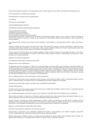 Se houver necessidade de suspender o uso do medicamento, entre em contato imediato com seu médico, de preferência antes de parar de usá-lo.
Leia com atenção todo o conteúdo destas informações.
Não desaparecendo os sintomas, procure orientação médica.
17. primidona.
USO ADULTO E PEDIÁTRICO.
VENDA SOB PRESCRIÇÃO MÉDICA.
SÓ PODE SER VENDIDO COM RETENÇÃO DA RECEITA.
Como este medicamento funciona?
A primidona é um anticonvulsivante
Por que este medicamento foi indicado?
Em casos de epilepsia, utilizado nas seguintes situações:
Crises epiléticas psicomotoras: O ataque apresenta um período de comportamento alterado, amnésia, em que o paciente é incapaz de responder ao
ambiente. Não há perda de consciência, no entanto, ele não se lembra do seu comportamento. Depois da crise, normalmente, segue-se um período de
sono ou sonolência.
Crises epiléticas focais: caracteriza-se por sintomas motores localizados. A mais freqüente é a convulsão adversiva (olhos e cabeça viram-se para o
lado).
Controle do Grande mal, cujos sintomas são: Reviramento ocular, Perda imediata de consciência, Contração generalizada e simétrica de toda a
musculatura corporal; Braços dobrados ou curvados; pernas, cabeça e pescoço estendidos. Poderá emitir um grito. O paciente pode espumar pela
boca, apresentar movimentos violentos, rítmicos e involuntários e incontinência urinária.
Tremor essencial: É um tremor rápido e fino, de pequena amplitude, afetando as mãos, que piora com os movimentos das mãos e com os braços
estendidos. Quando as mãos estão paradas, em repouso, o tremor tende a sumir ou diminuir. As pernas e a cabeça podem ser envolvidas com o passar
do tempo. Até a voz pode ficar trêmula.
Quando inicia a ação deste medicamento?
Este medicamento demora algumas semanas para fazer efeito.
Quando não devo usar este medicamento?
O medicamento não deve ser utilizado se o paciente tiver sido diagnosticado como tendo profiria aguda intermitente, uma doença genética cujo
sintoma mais comum é a dor abdominal, que pode ser tão intensa que o médico pode erroneamente pensar que se trata de um processo que necessita
de uma cirurgia abdominal. Os sintomas gastrointestinais incluem a náusea, o vômito, a constipação ou a diarréia e a distensão abdominal. Durante
um episódio, também são freqüentes o aumento da freqüência cardíaca, a hipertensão arterial, a sudorese e a agitação. Portanto, caso esses sintomas
sejam apresentados pelo paciente, a doença deve ser descartada antes de utilizar a medicação.Também não deve utilizar o medicamento o paciente
que tenha hipersensibilidade à droga ou ao fenobarbital e feniletilmalonamida.
Quais os cuidados que devem ser observados durante o uso deste medicamento?
O paciente deve realizar exames clínicos e laboratoriais (exame de sangue e testes de função do fígado, ou então o solicitado pelo médico) a cada seis
meses. A medicação não deve ser suspensa de uma só vez (abruptamente), nem alterar a dosagem por conta própria.
As doses devem ser diminuídas aos poucos, pois pode causar a precipitação do estado epilético.
Não ingira bebida alcoólica.
Não dirija veículos, nem opere máquinas perigosas até ter certeza de que o produto não está afetando o estado de alerta ou a coordenação motora do
paciente. Tome cuidado ao subir ou descer escadas.
Caso a terapia seja prolongada, o paciente deve receber doses de Vitamina D e ácido fólico para prevenir problemas ósseos (osteomalacia).
Antes de iniciar o tratamento o médico deve ser informado a respeito de situações clínicas como: comprometimento das funções do fígado e dos rins,
doenças respiratórias, como asma, enfisema ou que envolvam dificuldade de respiração ou obstrução.
Gravidez e lactação: A paciente deve informar imediatamente ao médico a suspeita ou confirmação de gravidez durante o tratamento com este
medicamento, pois existem evidências de que pode haver má formação em crianças geradas por mulheres que faziam o uso de anticonvulsivantes.
Recomenda-se a descontinuidade de amamentação nos casos em que a paciente persistir no tratamento com a primidona.
Pediatria: O uso de primidona em crianças pode causar excitação.
O que pode ocorrer quando este medicamento for usado junto com outro?
Corticosteróides, anticoagulantes orais, cloranfenicol, antidepressivos tricíclicos, anticoncepcionais orais contendo estrogênios, corticotrofina
(ACTH) e carbamazepina: estes medicamentos podem diminuir a ação dos efeitos da primidona.
Qualquer medicamento ou substância (álcool, por exemplo) que cause depressão do sistema nervoso central (sonolência, falta de atenção, etc):
quando tomados juntamente com a primidona podem aumentar esses efeitos, inclusive a depressão respiratória.
 