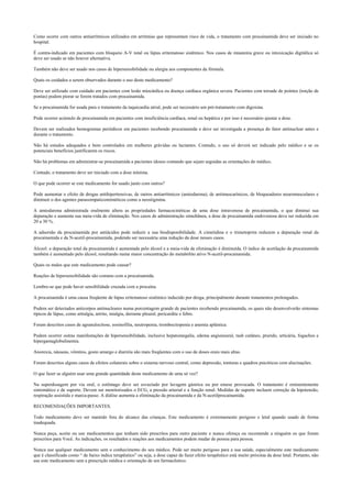 Como ocorre com outros antiarrítmicos utilizados em arritmias que representam risco de vida, o tratamento com procainamida deve ser iniciado no
hospital.
É contra-indicado em pacientes com bloqueio A-V total ou lúpus eritematoso sistêmico. Nos casos de miastenia grave ou intoxicação digitálica só
deve ser usado se não houver alternativa.
Também não deve ser usado nos casos de hipersensibilidade ou alergia aos componentes da fórmula.
Quais os cuidados a serem observados durante o uso deste medicamento?
Deve ser utilizado com cuidado em pacientes com lesão miocárdica ou doença cardíaca orgânica severa. Pacientes com torsade de pointes (torção de
pontas) podem piorar se forem tratados com procainamida.
Se a procainamida for usada para o tratamento da taquicardia atrial, pode ser necessário um pré-tratamento com digoxina.
Pode ocorrer acúmulo de procainamida em pacientes com insuficiência cardíaca, renal ou hepática e por isso é necessário ajustar a dose.
Devem ser realizados hemogramas periódicos em pacientes recebendo procainamida e deve ser investigada a presença do fator antinuclear antes e
durante o tratamento.
Não há estudos adequados e bem controlados em mulheres grávidas ou lactantes. Contudo, o uso só deverá ser indicado pelo médico e se os
potenciais benefícios justificarem os riscos.
Não há problemas em administrar-se procainamida a pacientes idosos contando que sejam seguidas as orientações do médico.
Contudo, o tratamento deve ser iniciado com a dose mínima.
O que pode ocorrer se este medicamento for usado junto com outros?
Pode aumentar o efeito de drogas antihipertensivas, de outros antiarrítmicos (amiodarona), de antimuscarínicos, de bloqueadores neuromusculares e
diminuir o dos agentes parassimpaticomiméticos como a neostigmina.
A amiodarona administrada oralmente altera as propriedades farmacocinéticas de uma dose intravenosa de procainamida, o que diminui sua
depuração e aumenta sua meia-vida de eliminação. Nos casos de administração simultânea, a dose de procainamida endovenosa deve ser reduzida em
20 a 30 %.
A adsorsão da procainamida por antiácidos pode reduzir a sua biodisponibilidade. A cimetidina e o trimetoprim reduzem a depuração renal da
procainamida e da N-acetil-procainamida, podendo ser necessária uma redução da dose nesses casos.
Álcool: a depuração total da procainamida é aumentada pelo álcool e a meia-vida de eliminação é diminuída. O índice de acetilação da procainamida
também é aumentado pelo álcool, resultando numa maior concentração do metabólito ativo N-acetil-procainamida.
Quais os males que este medicamento pode causar?
Reações de hipersensibilidade são comuns com a procainamida.
Lembre-se que pode haver sensibilidade cruzada com a procaína.
A procainamida é uma causa freqüente de lúpus eritematoso sistêmico induzido por droga, principalmente durante tratamentos prolongados.
Podem ser detectados anticorpos antinucleares numa porcentagem grande de pacientes recebendo procainamida, os quais não desenvolverão sintomas
típicos de lúpus, como artralgia, artrite, mialgia, derrame pleural, pericardite e febre.
Foram descritos casos de agranulocitose, eosinofilia, neutropenia, trombocitopenia e anemia aplástica.
Podem ocorrer outras manifestações de hipersensibilidade, inclusive hepatomegalia, edema angioneural, rash cutâneo, prurido, urticária, fogachos e
hipergamaglobulinemia.
Anorexia, náuseas, vômitos, gosto amargo e diarréia são mais freqüentes com o uso de doses orais mais altas.
Foram descritos alguns casos de efeitos colaterais sobre o sistema nervoso central, como depressão, tonturas e quadros psicóticos com alucinações.
O que fazer se alguém usar uma grande quantidade deste medicamento de uma só vez?
Na superdosagem por via oral, o estômago deve ser esvaziado por lavagem gástrica ou por emese provocada. O tratamento é eminentemente
sintomático e de suporte. Devem ser monitorizados o ECG, a pressão arterial e a função renal. Medidas de suporte incluem correção da hipotensão,
respiração assistida e marca-passo. A diálise aumenta a eliminação da procainamida e da N-acetilprocainamida.
RECOMENDAÇÕES IMPORTANTES.
Todo medicamento deve ser mantido fora do alcance das crianças. Este medicamento é extremamente perigoso e letal quando usado de forma
inadequada.
Nunca peça, aceite ou use medicamentos que tenham sido prescritos para outro paciente e nunca ofereça ou recomende a ninguém os que foram
prescritos para Você. As indicações, os resultados e reações aos medicamentos podem mudar de pessoa para pessoa.
Nunca use qualquer medicamento sem o conhecimento do seu médico. Pode ser muito perigoso para a sua saúde, especialmente este medicamento
que é classificado como “ de baixo índice terapêutico” ou seja, a dose capaz de fazer efeito terapêutico está muito próxima da dose letal. Portanto, não
use este medicamento sem a prescrição médica e orientação de um farmacêutico.
 