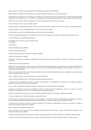 Informe sempre ao seu médico ou cirurgião-dentista se está fazendo uso de algum outro medicamento.
Informe sempre ao seu médico se estiver grávida, se ocorrer gravidez durante o tratamento, ou se estiver amamentando.
O paciente deve estar seguro de que a farmácia que vai manipular o seu medicamento encontra-se autorizada, junto à Vigilância Sanitária local, para
preparar esse tipo de medicamento, e se o atendimento e as orientações estão sendo prestadas pessoalmente por farmacêutico devidamente habilitado.
Antes de usar, observe bem o aspecto do medicamento. Em caso de dúvida procure o farmacêutico que o atendeu.
Não use o medicamento com o prazo de validade vencido.
Siga rigorosamente as orientações do seu médico, quanto ao medicamento prescrito, o modo de usar, os horários, as doses e a duração do tratamento.
Em hipótese alguma se deve tomar quantidade maior ou menor do que a que foi receitada.
Informe sempre ao seu médico ou cirurgião-dentista o aparecimento de reações indesejáveis.
Se houver necessidade de suspender o uso do medicamento, entre em contato imediato com seu médico, de preferência antes de parar de usá-lo.
Leia com atenção todo o conteúdo destas informações.
Não desaparecendo os sintomas, procure orientação médica.
19. quinidina.
USO ADULTO.
VENDA SOB PRESCRIÇÃO MÉDICA.
Como este medicamento funciona?
Este medicamento controla e previne batimentos cardíacos irregulares.
Por que este medicamento foi indicado?
Manutenção e prevenção da recorrência de fibrilação atrial, taquicardia paroxística supraventricular e ventricular e extra-sístoles ventriculares
sintomáticas.
Quando não devo usar este medicamento?
Bloqueio A-V de segundo grau ou total, na ausência de marca-passo; trombocitopenia anterior ou concomitante ao tratamento; prolongamento do
intervalo Q-T; intoxicação digitálica; infecções agudas ou processos tóxicos e conhecida hipersensibilidade ou alergia à quinidina ou à quinina e aos
demais componentes da fórmula.
Devido a uma ação contráctil sobre o útero, há risco de indução de aborto. Em vista da semelhança química entre a quinidina e a quinina, recomenda-
se não usar quinidina durante a gravidez.
Quais os cuidados que devem ser observados durante o uso deste medicamento?
Reações de hipersensibilidade devem ser observadas, especialmente, após a primeira dose.
A quinidina deve ser administrada com cuidado a pacientes descompensados, com prolongamento da condução A-V, em choque cardiogênico,
hipotensão, bradicardia ou distúrbio do balanço de potássio.
Deve-se corrigir a hipocalemia e compensar a insuficiência cardíaca antes de se iniciar tratamento com quinidina.
Recomenda-se precaução em pacientes com insuficiência cardíaca, miocardite ou lesão miocárdica grave. Deve-se ter cuidado ao se associar
quinidina a outros antiarrítmicos de classe I e II, betabloqueadores ou glicosídeos digitálicos.
Pacientes em tratamento com digoxina devem reduzir à metade a posologia de digoxina, ao se adicionar a quinidina ao tratamento.
Como outros antiarrítmicos, a quinidina pode agravar arritmias preexistentes.
Em doses tóxicas e, em alguns pacientes, inclusive em níveis terapêuticos, o intervalo Q-T pode ser consideravelmente prolongado, o que aumenta o
risco de taquicardia ventricular, frequentemente do tipo "torsades de pointes" e também, em alguns casos, de fibrilação ventricular.
A quinidina deve ser usada com cuidado na presença de obstruções do trato digestivo, especialmente em pacientes com estenose do esôfago, se
houver risco potencial de complicações esofagianas.
Quais os males que este medicamento pode causar?
Tanto em animais, como no homem, altas doses de quinina têm produzido lesão fetal na forma de surdez, redução do desenvolvimento e más-
formações cranianas e de extremidades.
As reações adversas gastrintestinais são freqüentes e ocorrem em aproximadamente 30% dos pacientes. Podem ocorrer diarréia, náuseas e vômitos.
No sistema nervoso central e periférico observa-se, raramente, sinais de cinchonismo, por exemplo: zumbido, visão turva, cefaléia e tonturas.
 