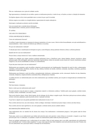 Não use o medicamento com o prazo de validade vencido.
Siga rigorosamente as orientações do seu médico, quanto ao medicamento prescrito, o modo de usar, os horários, as doses e a duração do tratamento.
Em hipótese alguma se deve tomar quantidade maior ou menor do que a que foi receitada.
Informe sempre ao seu médico ou cirurgião-dentista o aparecimento de reações indesejáveis.
Interromper a medicação ao primeiro sinal de toxicidade.
Leia com atenção todo o conteúdo destas informações.
Não desaparecendo os sintomas, procure orientação médica.
20. teofilina.
USO ADULTO E PEDIÁTRICO.
VENDA SOB PRESCRIÇÃO MÉDICA.
Como este medicamento funciona?
A teofilina é usada clinicamente no tratamento de doenças respiratórias, tal como a asma. Além do efeito broncodilatador, tem ação antiinflamatória e
imunomodulatória - reduz o número de linfócitos que infiltram as vias aéreas.
Por que este medicamento é indicado?
É indicado para tratar as manifestações de bronquite em geral, a asma brônquica, doença pulmonar obstrutiva crônica e enfisema pulmonar.
Quando não devo usar este medicamento?
Pessoas idosas; crianças menores de 3 anos e mulheres amamentando.
Também em condições que exigem cautelosa avaliação profissional (riscos x benefícios) como: doença hepática, doenças convulsivas, edema
pulmonar agudo, febre prolongada, septicemia, hipertensão, hipotireoidismo, infarto do miocárdio recente (menos de 6 meses), insuficiência cardíaca
congestiva e em caso de sensibilidade às xantinas ou à etilenodiamina.
O que não posso tomar junto com este medicamento?
Medicamentos que aumentam a ação da teofilina: alopurinol, anticoncepcional oral, betabloqueador, bloqueador do canal de cálcio, carbamazepina,
cimetidina, corticosteróide, dissulfiram, diurético de alça, efedrina, hormônio da tireóide, interferon, isoniazida, macrolídeo, mexiletina, quinolona,
tiabendazol e vacina contra gripe.
Medicamentos que diminuem a ação da teofilina: aminoglutetimida, barbiturato, carbamazepina, carvão, cetoconazol, diurético de alça, hidantoína,
isoniazida, rifampicina, simpaticomimético (estimulante beta), sulfimpirazona e tioamina.
A teofilina não deve ser administrada junto com outros medicamentos que contenham xantinas, pois ela pode ser antagonizada por estimulante beta-
adrenérgico.
Importante:
Não fume durante o tratamento.
Quais os males que este medicamento pode causar?
Ela pode aumentar a taxa de açúcar no sangue, a temperatura corporal e os batimentos cardíacos. Também pode causar agitação, confusão mental,
excitação, insônia, irritabilidade, convulsão e tontura.
Pode ocorrer diarréia, náusea, vômito, falta de apetite, dor de estômago, dor de cabeça e erupção na pele. Além disso, pode provocar arritmia cardíaca,
arritmia ventricular, palpitação, queda da pressão arterial e respiração acelerada.
O que fazer se alguém usar uma grande quantidade deste medicamento de uma só vez?
Para os efeitos adversos leves, tais como náuseas, vômito ou fadigas: interrompa o tratamento por pouco tempo e reinicie com doses baixas.
Para os efeitos adversos mais significativos, tais como agitação e confusão mental: procure cuidados médicos.
RECOMENDAÇÕES IMPORTANTES.
Todo medicamento deve ser mantido fora do alcance das crianças. Este medicamento é extremamente perigoso e letal quando usado de forma
inadequada.
Nunca peça, aceite ou use medicamentos que tenham sido prescritos para outro paciente e nunca ofereça ou recomende a ninguém os que foram
prescritos para Você. As indicações, os resultados e reações aos medicamentos podem mudar de pessoa para pessoa.
Nunca use qualquer medicamento sem o conhecimento do seu médico. Pode ser muito perigoso para a sua saúde, especialmente este medicamento
que é classificado como “ de baixo índice terapêutico” ou seja, a dose capaz de fazer efeito terapêutico está muito próxima da dose letal. Portanto, não
use este medicamento sem a prescrição médica e orientação de um farmacêutico.
 