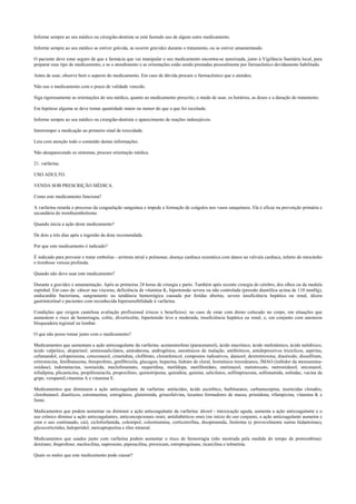 Informe sempre ao seu médico ou cirurgião-dentista se está fazendo uso de algum outro medicamento.
Informe sempre ao seu médico se estiver grávida, se ocorrer gravidez durante o tratamento, ou se estiver amamentando.
O paciente deve estar seguro de que a farmácia que vai manipular o seu medicamento encontra-se autorizada, junto à Vigilância Sanitária local, para
preparar esse tipo de medicamento, e se o atendimento e as orientações estão sendo prestadas pessoalmente por farmacêutico devidamente habilitado.
Antes de usar, observe bem o aspecto do medicamento. Em caso de dúvida procure o farmacêutico que o atendeu.
Não use o medicamento com o prazo de validade vencido.
Siga rigorosamente as orientações do seu médico, quanto ao medicamento prescrito, o modo de usar, os horários, as doses e a duração do tratamento.
Em hipótese alguma se deve tomar quantidade maior ou menor do que a que foi receitada.
Informe sempre ao seu médico ou cirurgião-dentista o aparecimento de reações indesejáveis.
Interromper a medicação ao primeiro sinal de toxicidade.
Leia com atenção todo o conteúdo destas informações.
Não desaparecendo os sintomas, procure orientação médica.
21. varfarina.
USO ADULTO.
VENDA SOB PRESCRIÇÃO MÉDICA.
Como este medicamento funciona?
A varfarina retarda o processo da coagualação sanguínea e impede a formação de coágulos nos vasos sanquíneos. Ela é eficaz na prevenção primária e
secundária do tromboembolismo.
Quando inicia a ação deste medicamento?
De dois a três dias após a ingestão da dose recomendada.
Por que este medicamento é indicado?
É indicado para prevenir e tratar embolias - arritmia atrial e pulmonar, doença cardíaca reumática com danos na válvula cardíaca, infarto do miocárdio
e trombose venosa profunda.
Quando não devo usar este medicamento?
Durante a gravidez e amamentação. Após as primeiras 24 horas de cirurgia e parto. Também após recente cirurgia do cérebro, dos olhos ou da medula
espinhal. Em caso de: câncer nas vísceras, deficiência de vitamina K, hipertensão severa ou não controlada (pressão diastólica acima de 110 mmHg),
endocardite bacteriana, sangramento ou tendência hemorrágica causada por feridas abertas, severa insuficiência hepática ou renal, úlcera
gastrintestinal e pacientes com reconhecida hipersensibilidade à varfarina.
Condições que exigem cautelosa avaliação profissional (riscos x benefícios): no caso de estar com dreno colocado no corpo, em situações que
aumentem o risco de hemorragia, colite, diverticulite, hipertensão leve a moderada, insuficiência hepática ou renal, e, em conjunto com anestesia
bloqueadora regional ou lombar.
O que não posso tomar junto com o medicamento?
Medicamentos que aumentam a ação anticoagulante da varfarina: acetaminofeno (paracetamol), ácido etacrínico, ácido mefenâmico, ácido nalidíxico,
ácido valpróico, alopurinol, aminossalicilatos, amiodarona, androgênios, anestésicos de inalação, antibióticos, antidepressivos tricíclicos, aspirina,
cefamandol, cefoperazona, cetoconazol, cimetidina, clofibrato, cloranfenicol, compostos radioativos, danazol, dextrotiroxina, diazóxido, dissulfiram,
eritromicina, fenilbutazona, fenoprofeno, genfibrozila, glucagon, heparina, hidrato de cloral, hormônios tireoideanos, IMAO (inibidor da monoamina-
oxidase), indometacina, isoniazida, meclofenamato, meperidina, metildopa, metilfenidato, metimazol, metotrexato, metronidazol, miconazol,
nifedipina, plicamicina, propiltiouracila, propoxifeno, quimotripsina, quinidina, quinina, salicilatos, sulfimpirazona, sulfonamida, sulindac, vacina da
gripe, verapamil,vitamina A e vitamina E.
Medicamentos que diminuem a ação anticoagulante da varfarina: antiácidos, ácido ascórbico, barbituratos, carbamazepina, inseticidas clorados,
clorobutanol, diuréticos, estramustina, estrogênios, glutetimida, griseofulvina, laxantes formadores de massa, primidona, rifampicina, vitamina K e
fumo.
Medicamentos que podem aumentar ou diminuir a ação anticoagulante da varfarina: álcool - intoxicação aguda, aumenta a ação anticoagulante e o
uso crônico diminui a ação anticoagulantes, anticoncepcionais orais; antidiabéticos orais (no início do uso conjunto, a ação anticoagulante aumenta e
com o uso continuado, cai), ciclofosfamida, colestipol, colestiramina, corticotrofina, disopiramida, fenitoína (e provavelmente outras hidantoínas),
glicocorticóides, haloperidol, mercaptopurina e óleo mineral.
Medicamentos que usados junto com varfarina podem aumentar o risco de hemorragia (não mostrada pela medida do tempo de protrombina):
dextrano; ibuprofeno; mezlocilina, naproxeno, piperacilina, piroxicam, estreptoquinase, ticarcilina e tolmetina.
Quais os males que este medicamento pode causar?
 