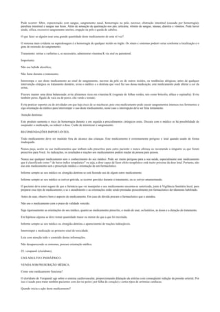 Pode ocorrer: febre, expectoração com sangue, sangramento nasal, hemorragia na pele, necrose; obstrução intestinal (causada por hemorragia);
paralisia intestinal e sangue nas fezes. Além de sensação de queimação nos pés; urticária; vômito de sangue, náusea, diarréia e vômitos. Pode haver
ainda, cólica, excessivo sangramento uterino, erupção na pele e queda de cabelos.
O que fazer se alguém usar uma grande quantidade deste medicamento de uma só vez?
O sintoma mais evidente na superdosagem é a hemorragia de qualquer tecido ou órgão. Os sinais e sintomas podem variar conforme a localização e o
grau de extensão do sangramento.
Tratamento: retirar a varfarina e, se necessário, administrar vitamina K via oral ou parenteral.
Importante:
Não use bebida alcoólica;
Não fume durante o tratamento;
Interrompa o uso deste medicamento ao sinal de sangramento, necrose da pele ou de outros tecidos, ou tendências alérgicas; antes de qualquer
intervenção cirúrgica ou tratamento dentário, avise o médico e o dentista que você faz uso dessa medicação; este medicamento pode alterar a cor da
urina;
Procure manter uma dieta balanceada: evite alimentos ricos em vitamina K (vegetais de folhas verdes, tais como brócolis, alface e espinafre). Evite
também peixe, fígado de vaca ou de porco, chá verde e tomate;
Evite praticar esportes ou de atividades em que haja risco de se machucar, pois este medicamento pode causar sangramentos intensos nos ferimentos e
siga orientação do médico para interromper o uso deste medicamento, neste caso a interrupção deve ser feita lentamente.
Atenção dentistas:
Este produto aumenta o risco de hemorragia durante e em seguida a procedimentos cirúrgicos orais. Discuta com o médico se há possibilidade de
suspender a medicação, ou reduzir a dose. Cuide de minimizar o sangramento.
RECOMENDAÇÕES IMPORTANTES.
Todo medicamento deve ser mantido fora do alcance das crianças. Este medicamento é extremamente perigoso e letal quando usado de forma
inadequada.
Nunca peça, aceite ou use medicamentos que tenham sido prescritos para outro paciente e nunca ofereça ou recomende a ninguém os que foram
prescritos para Você. As indicações, os resultados e reações aos medicamentos podem mudar de pessoa para pessoa.
Nunca use qualquer medicamento sem o conhecimento do seu médico. Pode ser muito perigoso para a sua saúde, especialmente este medicamento
que é classificado como “ de baixo índice terapêutico” ou seja, a dose capaz de fazer efeito terapêutico está muito próxima da dose letal. Portanto, não
use este medicamento sem a prescrição médica e orientação de um farmacêutico.
Informe sempre ao seu médico ou cirurgião-dentista se está fazendo uso de algum outro medicamento.
Informe sempre ao seu médico se estiver grávida, se ocorrer gravidez durante o tratamento, ou se estiver amamentando.
O paciente deve estar seguro de que a farmácia que vai manipular o seu medicamento encontra-se autorizada, junto à Vigilância Sanitária local, para
preparar esse tipo de medicamento, e se o atendimento e as orientações estão sendo prestadas pessoalmente por farmacêutico devidamente habilitado.
Antes de usar, observe bem o aspecto do medicamento. Em caso de dúvida procure o farmacêutico que o atendeu.
Não use o medicamento com o prazo de validade vencido.
Siga rigorosamente as orientações do seu médico, quanto ao medicamento prescrito, o modo de usar, os horários, as doses e a duração do tratamento.
Em hipótese alguma se deve tomar quantidade maior ou menor do que a que foi receitada.
Informe sempre ao seu médico ou cirurgião-dentista o aparecimento de reações indesejáveis.
Interromper a medicação ao primeiro sinal de toxicidade.
Leia com atenção todo o conteúdo destas informações.
Não desaparecendo os sintomas, procure orientação médica.
22. verapamil (cloridrato).
USO ADULTO E PEDIÁTRICO.
VENDA SOB PRESCRIÇÃO MÉDICA.
Como este medicamento funciona?
O cloridrato de Verapamil age sobre o sistema cardiovascular, proporcionando dilatação da artérias com conseqüente redução da pressão arterial. Por
isso é usado para tratar também pacientes com dor no peito ( por falha do coração) e certos tipos de arritmias cardíacas.
Quando inicia a ação deste medicamento?
 