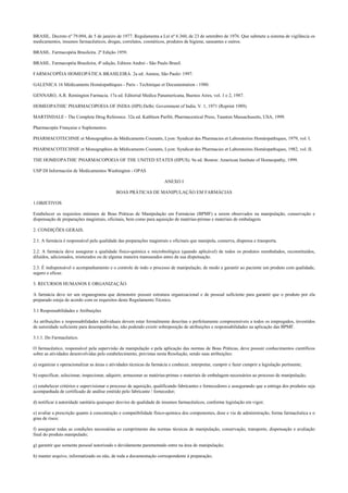 BRASIL. Decreto nº 79.094, de 5 de janeiro de 1977. Regulamenta a Lei nº 6.360, de 23 de setembro de 1976. Que submete a sistema de vigilância os
medicamentos, insumos farmacêuticos, drogas, correlatos, cosméticos, produtos de higiene, saneantes e outros.
BRASIL. Farmacopéia Brasileira. 2ª Edição 1959.
BRASIL. Farmacopéia Brasileira, 4ª edição, Editora Andrei - São Paulo Brasil.
FARMACOPÉIA HOMEOPÁTICA BRASILEIRA. 2a ed. Ateneu, São Paulo: 1997.
GALENICA 16 Médicaments Homéopathiques - Paris - Techinique et Documentation - 1980.
GENNARO, A.R. Remington Farmacia. 17a ed. Editorial Medica Panamericana, Buenos Aires, vol. 1 e 2, 1987.
HOMEOPATHIC PHARMACOPOEIA OF INDIA (HPI) Delhi: Government of India. V. 1, 1971 (Reprint 1989).
MARTINDALE - The Complete Drug Reference. 32a ed. Kathleen Parfitt, Pharmaceutical Press, Taunton Massachusetts, USA, 1999.
Pharmacopée Française e Suplementos.
PHARMACOTECHNIE et Monographies de Médicaments Courants, Lyon: Syndicat des Pharmacies et Laboratoires Homéopathiques, 1979, vol. I.
PHARMACOTECHNIE et Monographies de Médicaments Courants, Lyon: Syndicat des Pharmacies et Laboratoires Homéopathiques, 1982, vol. II.
THE HOMEOPATHIC PHARMACOPOEIA OF THE UNITED STATES (HPUS). 9a ed. Boston: American Institute of Homeopathy, 1999.
USP DI Información de Medicamentos Washington - OPAS
ANEXO I
BOAS PRÁTICAS DE MANIPULAÇÃO EM FARMÁCIAS
1.OBJETIVOS
Estabelecer os requisitos mínimos de Boas Práticas de Manipulação em Farmácias (BPMF) a serem observados na manipulação, conservação e
dispensação de preparações magistrais, oficinais, bem como para aquisição de matérias-primas e materiais de embalagem.
2. CONDIÇÕES GERAIS.
2.1. A farmácia é responsável pela qualidade das preparações magistrais e oficinais que manipula, conserva, dispensa e transporta.
2.2. A farmácia deve assegurar a qualidade físico-química e microbiológica (quando aplicável) de todos os produtos reembalados, reconstituídos,
diluídos, adicionados, misturados ou de alguma maneira manuseados antes da sua dispensação.
2.3. É indispensável o acompanhamento e o controle de todo o processo de manipulação, de modo a garantir ao paciente um produto com qualidade,
seguro e eficaz.
3. RECURSOS HUMANOS E ORGANIZAÇÃO.
A farmácia deve ter um organograma que demonstre possuir estrutura organizacional e de pessoal suficiente para garantir que o produto por ela
preparado esteja de acordo com os requisitos deste Regulamento Técnico.
3.1 Responsabilidades e Atribuições
As atribuições e responsabilidades individuais devem estar formalmente descritas e perfeitamente compreensíveis a todos os empregados, investidos
de autoridade suficiente para desempenhá-las, não podendo existir sobreposição de atribuições e responsabilidades na aplicação das BPMF.
3.1.1. Do Farmacêutico.
O farmacêutico, responsável pela supervisão da manipulação e pela aplicação das normas de Boas Práticas, deve possuir conhecimentos científicos
sobre as atividades desenvolvidas pelo estabelecimento, previstas nesta Resolução, sendo suas atribuições:
a) organizar e operacionalizar as áreas e atividades técnicas da farmácia e conhecer, interpretar, cumprir e fazer cumprir a legislação pertinente;
b) especificar, selecionar, inspecionar, adquirir, armazenar as matérias-primas e materiais de embalagem necessários ao processo de manipulação;
c) estabelecer critérios e supervisionar o processo de aquisição, qualificando fabricantes e fornecedores e assegurando que a entrega dos produtos seja
acompanhada de certificado de análise emitido pelo fabricante / fornecedor;
d) notificar à autoridade sanitária quaisquer desvios de qualidade de insumos farmacêuticos, conforme legislação em vigor;
e) avaliar a prescrição quanto à concentração e compatibilidade físico-química dos componentes, dose e via de administração, forma farmacêutica e o
grau de risco;
f) assegurar todas as condições necessárias ao cumprimento das normas técnicas de manipulação, conservação, transporte, dispensação e avaliação
final do produto manipulado;
g) garantir que somente pessoal autorizado e devidamente paramentado entre na área de manipulação;
h) manter arquivo, informatizado ou não, de toda a documentação correspondente à preparação;
 