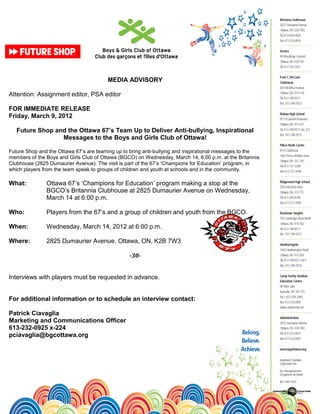 MEDIA ADVISORY

Attention: Assignment editor, PSA editor

FOR IMMEDIATE RELEASE
Friday, March 9, 2012

   Future Shop and the Ottawa 67’s Team Up to Deliver Anti-bullying, Inspirational
                 Messages to the Boys and Girls Club of Ottawa!

Future Shop and the Ottawa 67’s are teaming up to bring anti-bullying and inspirational messages to the
members of the Boys and Girls Club of Ottawa (BGCO) on Wednesday, March 14, 6:00 p.m. at the Britannia
Clubhouse (2825 Dumaurier Avenue). The visit is part of the 67’s ‘Champions for Education’ program, in
which players from the team speak to groups of children and youth at schools and in the community.

What:          Ottawa 67’s ‘Champions for Education’ program making a stop at the
               BGCO’s Britannia Clubhouse at 2825 Dumaurier Avenue on Wednesday,
               March 14 at 6:00 p.m.

Who:           Players from the 67’s and a group of children and youth from the BGCO.

When:          Wednesday, March 14, 2012 at 6:00 p.m.

Where:         2825 Dumaurier Avenue, Ottawa, ON, K2B 7W3

                                                 -30-


Interviews with players must be requested in advance.


For additional information or to schedule an interview contact:

Patrick Ciavaglia
Marketing and Communications Officer
613-232-0925 x-224
pciavaglia@bgcottawa.org
 
