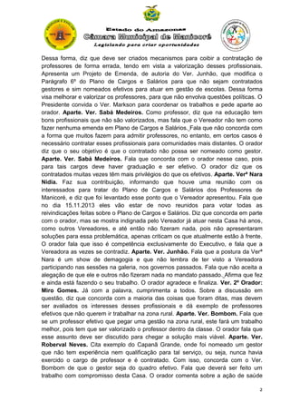 Dessa forma, diz que deve ser criados mecanismos para coibir a contratação de
professores de forma errada, tendo em vista a valorização desses profissionais.
Apresenta um Projeto de Emenda, de autoria do Ver. Junhão, que modifica o
Parágrafo 6º do Plano de Cargos e Salários para que não sejam contratados
gestores e sim nomeados efetivos para atuar em gestão de escolas. Dessa forma
visa melhorar e valorizar os professores, para que não envolva questões políticas. O
Presidente convida o Ver. Markson para coordenar os trabalhos e pede aparte ao
orador. Aparte. Ver. Sabá Medeiros. Como professor, diz que na educação tem
bons profissionais que não são valorizados, mas fala que o Vereador não tem como
fazer nenhuma emenda em Plano de Cargos e Salários. Fala que não concorda com
a forma que muitos fazem para admitir professores, no entanto, em certos casos é
necessário contratar esses profissionais para comunidades mais distantes. O orador
diz que o seu objetivo é que o contratado não possa ser nomeado como gestor.
Aparte. Ver. Sabá Medeiros. Fala que concorda com o orador nesse caso, pois
para tais cargos deve haver graduação e ser efetivo. O orador diz que os
contratados muitas vezes têm mais privilégios do que os efetivos. Aparte. Verª Nara
Nídia. Faz sua contribuição, informando que houve uma reunião com os
interessados para tratar do Plano de Cargos e Salários dos Professores de
Manicoré, e diz que foi levantado esse ponto que o Vereador apresentou. Fala que
no dia 15.11.2013 eles vão estar de novo reunidos para votar todas as
reivindicações feitas sobre o Plano de Cargos e Salários. Diz que concorda em parte
com o orador, mas se mostra indignada pelo Vereador já atuar nesta Casa há anos,
como outros Vereadores, e até então não fizeram nada, pois não apresentaram
soluções para essa problemática, apenas criticam os que atualmente estão à frente.
O orador fala que isso é competência exclusivamente do Executivo, e fala que a
Vereadora as vezes se contradiz. Aparte. Ver. Junhão. Fala que a postura da Verª
Nara é um show de demagogia e que não lembra de ter visto a Vereadora
participando nas sessões na galeria, nos governos passados. Fala que não aceita a
alegação de que ele e outros não fizeram nada no mandato passado. Afirma que fez
e ainda está fazendo o seu trabalho. O orador agradece e finaliza. Ver. 2º Orador:
Miro Gomes. Já com a palavra, cumprimenta a todos. Sobre a discussão em
questão, diz que concorda com a maioria das coisas que foram ditas, mas devem
ser avaliados os interesses desses profissionais e dá exemplo de professores
efetivos que não querem ir trabalhar na zona rural. Aparte. Ver. Bombom. Fala que
se um professor efetivo que pegar uma gestão na zona rural, este fará um trabalho
melhor, pois tem que ser valorizado o professor dentro da classe. O orador fala que
esse assunto deve ser discutido para chegar a solução mais viável. Aparte. Ver.
Roberval Neves. Cita exemplo do Capanã Grande, onde foi nomeado um gestor
que não tem experiência nem qualificação para tal serviço, ou seja, nunca havia
exercido o cargo de professor e é contratado. Com isso, concorda com o Ver.
Bombom de que o gestor seja do quadro efetivo. Fala que deverá ser feito um
trabalho com compromisso desta Casa. O orador comenta sobre a ação de saúde
2

 