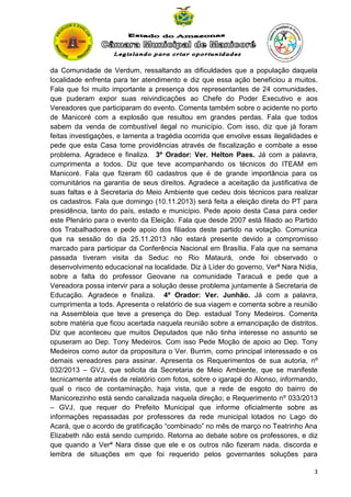 da Comunidade de Verdum, ressaltando as dificuldades que a população daquela
localidade enfrenta para ter atendimento e diz que essa ação beneficiou a muitos.
Fala que foi muito importante a presença dos representantes de 24 comunidades,
que puderam expor suas reivindicações ao Chefe do Poder Executivo e aos
Vereadores que participaram do evento. Comenta também sobre o acidente no porto
de Manicoré com a explosão que resultou em grandes perdas. Fala que todos
sabem da venda de combustível ilegal no município. Com isso, diz que já foram
feitas investigações, e lamenta a tragédia ocorrida que envolve essas ilegalidades e
pede que esta Casa tome providências através de fiscalização e combate a esse
problema. Agradece e finaliza. 3º Orador: Ver. Helton Paes. Já com a palavra,
cumprimenta a todos. Diz que teve acompanhando os técnicos do ITEAM em
Manicoré. Fala que fizeram 60 cadastros que é de grande importância para os
comunitários na garantia de seus direitos. Agradece a aceitação da justificativa de
suas faltas e à Secretaria do Meio Ambiente que cedeu dois técnicos para realizar
os cadastros. Fala que domingo (10.11.2013) será feita a eleição direta do PT para
presidência, tanto do país, estado e município. Pede apoio desta Casa para ceder
este Plenário para o evento da Eleição. Fala que desde 2007 está filiado ao Partido
dos Trabalhadores e pede apoio dos filiados deste partido na votação. Comunica
que na sessão do dia 25.11.2013 não estará presente devido a compromisso
marcado para participar da Conferência Nacional em Brasília. Fala que na semana
passada tiveram visita da Seduc no Rio Mataurá, onde foi observado o
desenvolvimento educacional na localidade. Diz à Líder do governo, Verª Nara Nídia,
sobre a falta do professor Geovane na comunidade Taracuá e pede que a
Vereadora possa intervir para a solução desse problema juntamente à Secretaria de
Educação. Agradece e finaliza. 4º Orador: Ver. Junhão. Já com a palavra,
cumprimenta a tods. Apresenta o relatório de sua viagem e comenta sobre a reunião
na Assembleia que teve a presença do Dep. estadual Tony Medeiros. Comenta
sobre matéria que ficou acertada naquela reunião sobre a emancipação de distritos.
Diz que aconteceu que muitos Deputados que não tinha interesse no assunto se
opuseram ao Dep. Tony Medeiros. Com isso Pede Moção de apoio ao Dep. Tony
Medeiros como autor da propositura o Ver. Burrim, como principal interessado e os
demais vereadores para assinar. Apresenta os Requerimentos de sua autoria, nº
032/2013 – GVJ, que solicita da Secretaria de Meio Ambiente, que se manifeste
tecnicamente através de relatório com fotos, sobre o igarapé do Alonso, informando,
qual o risco de contaminação, haja vista, que a rede de esgoto do bairro de
Manicorezinho está sendo canalizada naquela direção; e Requerimento nº 033/2013
– GVJ, que requer do Prefeito Municipal que informe oficialmente sobre as
informações repassadas por professores da rede municipal lotados no Lago do
Acará, que o acordo de gratificação “combinado” no mês de março no Teatrinho Ana
Elizabeth não está sendo cumprido. Retorna ao debate sobre os professores, e diz
que quando a Verª Nara disse que ele e os outros não fizeram nada, discorda e
lembra de situações em que foi requerido pelos governantes soluções para
3

 