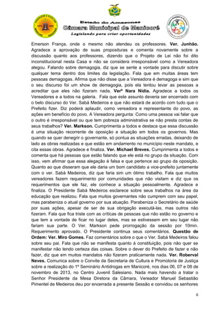 Emerson França, onde o mesmo não atendeu os professores. Ver. Junhão.
Agradece a aprovação de suas proposituras e comenta novamente sobre a
discussão quanto aos professores, dizendo que o Projeto de Lei não foi dito
inconstitucional nesta Casa e não se considera irresponsável como a Vereadora
alegou. Falando sobre demagogia, diz que se sente a vontade para discutir sobre
qualquer tema dentro dos limites da legislação. Fala que em muitas áreas tem
pessoas demagogas. Afirma que não disse que a Vereadora é demagoga e sim que
o seu discurso foi um show de demagogia, pois ela tentou levar as pessoas a
acreditar que eles não fizeram nada. Verª Nara Nídia. Agradece a todos os
Vereadores e a todos na galeria. Fala que este assunto deveria ser encerrado com
o belo discurso do Ver. Sabá Medeiros e que não estará de acordo com tudo que o
Prefeito fizer. Diz poderá aplaudir, como vereadora e representante do povo, as
ações em benefício do povo. A Vereadora pergunta: Como uma pessoa vai falar que
o outro é irresponsável ou que tem pobreza administrativa se não presta contas de
seus trabalhos? Ver. Markson. Cumprimenta a todos e destaca que essa discussão
é uma situação recorrente de oposição e situação em todos os governos. Mas
quando se quer denegrir o governante, só pontua as situações erradas, deixando de
lado as obras realizadas e que estão em andamento no município neste mandato, e
cita essas obras. Agradece e finaliza. Ver. Michael Breves. Cumprimenta a todos e
comenta que há pessoas que estão falando que ele está no grupo da situação. Com
isso, vem afirmar que essa alegação é falsa e que pertence ao grupo da oposição.
Quanto ao que disseram que ele daria um bom candidato a vice-prefeito juntamente
com o ver. Sabá Medeiros, diz que faria sim um ótimo trabalho. Fala que muitos
vereadores fazem requerimento por comunidades que não visitam e diz que os
requerimentos que ele faz, ele conhece a situação pessoalmente. Agradece e
finaliza. O Presidente Sabá Medeiros esclarece sobre seus trabalhos na área da
educação que realizou. Fala que muitos governantes não cumprem com seu papel,
mas parabeniza o atual governo por sua atuação. Parabeniza o Secretário de saúde
por suas ações, apesar de ser de sua obrigação executá-las, mas outros não
fizeram. Fala que fica triste com as críticas de pessoas que não estão no governo e
que tem a vontade de ficar no lugar deles, mas se estivessem em seu lugar não
fariam sua parte. O Ver. Markson pede prorrogação da sessão por 10min.
Requerimento aprovado. O Presidente continua seus comentários. Questão de
Ordem: Ver. Miro Gomes. Faz comentários sobre o que o Ver. Sabá Medeiros falou
sobre seu pai. Fala que não se manifesta quanto à constituição, pois não quer se
manifestar não tendo certeza das coisas. Sobre o dever do Prefeito de fazer e não
fazer, diz que em muitos mandatos não fizeram praticamente nada. Ver. Roberval
Neves. Comunica sobre o Convite da Secretaria de Cultura e Promotoria de Justiça
sobre a realização do 1º Seminário Antidrogas em Manicoré, nos dias 06, 07 e 08 de
novembro de 2013, no Centro Juvenil Salesiano. Nada mais havendo a tratar o
Senhor Presidente da Mesa Diretora da Câmara, Vereador Manuel Sebastião
Pimentel de Medeiros deu por encerrada a presente Sessão e convidou os senhores
6

 
