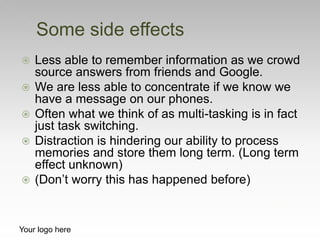  Less able to remember information as we crowd
source answers from friends and Google.
 We are less able to concentrate ...