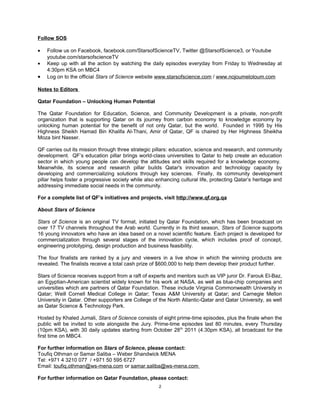 Follow SOS

•   Follow us on Facebook, facebook.com/StarsofScienceTV, Twitter @StarsofScience3, or Youtube
    youtube.com/starsofscienceTV
•   Keep up with all the action by watching the daily episodes everyday from Friday to Wednesday at
    4:30pm KSA on MBC4
•   Log on to the official Stars of Science website www.starsofscience.com / www.nojoumeloloum.com

Notes to Editors

Qatar Foundation – Unlocking Human Potential

The Qatar Foundation for Education, Science, and Community Development is a private, non-profit
organization that is supporting Qatar on its journey from carbon economy to knowledge economy by
unlocking human potential for the benefit of not only Qatar, but the world. Founded in 1995 by His
Highness Sheikh Hamad Bin Khalifa Al-Thani, Amir of Qatar, QF is chaired by Her Highness Sheikha
Moza bint Nasser.

QF carries out its mission through three strategic pillars: education, science and research, and community
development. QF’s education pillar brings world-class universities to Qatar to help create an education
sector in which young people can develop the attitudes and skills required for a knowledge economy.
Meanwhile, its science and research pillar builds Qatar's innovation and technology capacity by
developing and commercializing solutions through key sciences. Finally, its community development
pillar helps foster a progressive society while also enhancing cultural life, protecting Qatar’s heritage and
addressing immediate social needs in the community.

For a complete list of QF’s initiatives and projects, visit http://www.qf.org.qa

About Stars of Science

Stars of Science is an original TV format, initiated by Qatar Foundation, which has been broadcast on
over 17 TV channels throughout the Arab world. Currently in its third season, Stars of Science supports
16 young innovators who have an idea based on a novel scientific feature. Each project is developed for
commercialization through several stages of the innovation cycle, which includes proof of concept,
engineering prototyping, design production and business feasibility.

The four finalists are ranked by a jury and viewers in a live show in which the winning products are
revealed. The finalists receive a total cash prize of $600,000 to help them develop their product further.

Stars of Science receives support from a raft of experts and mentors such as VIP juror Dr. Farouk El-Baz,
an Egyptian-American scientist widely known for his work at NASA, as well as blue-chip companies and
universities which are partners of Qatar Foundation. These include Virginia Commonwealth University in
Qatar; Weill Cornell Medical College in Qatar; Texas A&M University at Qatar; and Carnegie Mellon
University in Qatar. Other supporters are College of the North Atlantic-Qatar and Qatar University, as well
as Qatar Science & Technology Park.

Hosted by Khaled Jumali, Stars of Science consists of eight prime-time episodes, plus the finale when the
public will be invited to vote alongside the Jury. Prime-time episodes last 80 minutes, every Thursday
(10pm KSA), with 30 daily updates starting from October 28 th 2011 (4.30pm KSA), all broadcast for the
first time on MBC4.

For further information on Stars of Science, please contact:
Toufiq Othman or Samar Saliba – Weber Shandwick MENA
Tel: +971 4 3210 077 / +971 50 595 6727
Email: toufiq.othman@ws-mena.com or samar.saliba@ws-mena.com

For further information on Qatar Foundation, please contact:
                                                      2
 