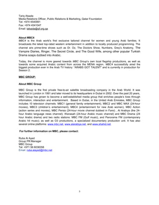 Tariq Alsada
Media Relations Officer, Public Relations & Marketing, Qatar Foundation
Tel: +974 4540991
Fax: +974 4541047
Email: talsada@qf.org.qa


About MBC4
MBC4 is the Arab world’s first exclusive tailored channel for women and young Arab families. It
broadcasts the latest top-rated western entertainment in addition to locally produced programming. The
channel airs prime-time shows such as Dr. Oz, The Doctors Show, Numbers, Grey’s Anatomy, The
Vampire Diaries, Ringer, The Secret Circle, and The Good Wife, among other popular Turkish
Drama soaps dubbed into Arabic.

Today, the channel is more geared towards MBC Group’s own local flagship productions, as well as
towards some acquired Arabic content from across the MENA region. MBC4 successfully aired the
biggest production ever in the Arab TV history: “ARABS GOT TALENT” and is currently in production for
Season 2.

MBC GROUP:

About MBC Group

MBC Group is the first private free-to-air satellite broadcasting company in the Arab World. It was
launched in London in 1991 and later moved to its headquarters in Dubai in 2002. Over the past 20 years,
MBC Group has grown to become a well-established media group that enriches people’s lives through
information, interaction and entertainment. Based in Dubai, in the United Arab Emirates, MBC Group
includes 10 television channels: MBC1 (general family entertainment), MBC2 and MBC MAX (24-hour
movies), MBC3 (children’s entertainment), MBC4 (entertainment for new Arab women), MBC Action
(action series and movies), MBC Persia (24-hour movie channel dubbed in Farsi) , Al Arabiya (the 24-
hour Arabic language news channel); Wanasah (24-hour Arabic music channel) and MBC Drama (24
hour Arabic drama) and two radio stations: MBC FM (Gulf music), and Panorama FM (contemporary
Arabic hit music); as well as O3 productions, a specialized documentary production unit. It has also
several online platforms: www.mbc.net, www.alarabiya.net, and www.shahid.net.

For further information on MBC, please contact:

Ruba Al Ayed
Group PR Manager
MBC Group
Tel: +971 56 6038358
Email: ruba.alayed@mbc.net




                                                   3
 