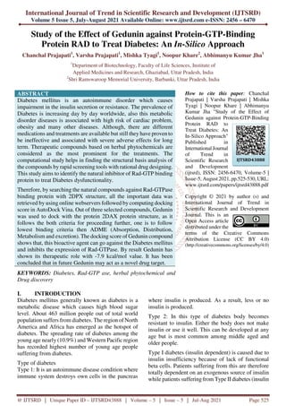 International Journal of Trend in Scientific Research and Development (IJTSRD)
Volume 5 Issue 5, July-August 2021 Available Online: www.ijtsrd.com e-ISSN: 2456 – 6470
@ IJTSRD | Unique Paper ID – IJTSRD43888 | Volume – 5 | Issue – 5 | Jul-Aug 2021 Page 525
Study of the Effect of Gedunin against Protein-GTP-Binding
Protein RAD to Treat Diabetes: An In-Silico Approach
Chanchal Prajapati1
, Varsha Prajapati1
, Mishka Tyagi1
, Noopur Khare2
, Abhimanyu Kumar Jha1
1
Department of Biotechnology, Faculty of Life Sciences, Institute of
Applied Medicines and Research, Ghaziabad, Uttar Pradesh, India
2
Shri Ramswaroop Memorial University, Barbanki, Uttar Pradesh, India
ABSTRACT
Diabetes mellitus is an autoimmune disorder which causes
impairment in the insulin secretion or resistance. The prevalence of
Diabetes is increasing day by day worldwide, also this metabolic
disorder diseases is associated with high risk of cardiac problem,
obesity and many other diseases. Although, there are different
medications and treatments are available but still they have proven to
be ineffective and associated with severe adverse effects for long
term. Therapeutic compounds based on herbal phytochemicals are
considered as the most prominent for the treatments. The
computational study helps in finding the structural basis analysis of
the compounds by rapid screening tools with rational drug designing.
This study aims to identify the natural inhibitor of Rad-GTP binding
protein to treat Diabetes dysfunctionality.
Therefore, by searching the natural compounds against Rad-GTPase
binding protein with 2DPX structure, all the important data was
retrieved by using online webservers followed by computing docking
score in AutoDock Vina. Out of three selected compounds, Gedunin
was used to dock with the protein 2DAX protein structure, as it
follows the both criteria for proceeding further, one is to follow
lowest binding criteria then ADME (Absorption, Distribution,
Metabolism and excretion). The docking score of Gedunin compound
shows that, this bioactive agent can go against the Diabetes mellitus
and inhibits the expression of Rad-GTPase. By result Gedunin has
shown its therapeutic role with -7.9 kcal/mol value. It has been
concluded that in future Gedunin may act as a novel drug target.
KEYWORDS: Diabetes, Rad-GTP ase, herbal phytochemical and
Drug discovery
How to cite this paper: Chanchal
Prajapati | Varsha Prajapati | Mishka
Tyagi | Noopur Khare | Abhimanyu
Kumar Jha "Study of the Effect of
Gedunin against Protein-GTP-Binding
Protein RAD to
Treat Diabetes: An
In-Silico Approach"
Published in
International Journal
of Trend in
Scientific Research
and Development
(ijtsrd), ISSN: 2456-6470, Volume-5 |
Issue-5, August 2021, pp.525-530, URL:
www.ijtsrd.com/papers/ijtsrd43888.pdf
Copyright © 2021 by author (s) and
International Journal of Trend in
Scientific Research and Development
Journal. This is an
Open Access article
distributed under the
terms of the Creative Commons
Attribution License (CC BY 4.0)
(http://creativecommons.org/licenses/by/4.0)
I. INTRODUCTION
Diabetes mellitus generally known as diabetes is a
metabolic disease which causes high blood sugar
level. About 463 million people out of total world
population suffers from diabetes. The region of North
America and Africa has emerged as the hotspot of
diabetes. The spreading rate of diabetes among the
young age nearly (10.9%) and Western Pacific region
has recorded highest number of young age people
suffering from diabetes.
Type of diabetes
Type 1: It is an autoimmune disease condition where
immune system destroys own cells in the pancreas
where insulin is produced. As a result, less or no
insulin is produced.
Type 2: In this type of diabetes body becomes
resistant to insulin. Either the body does not make
insulin or use it well. This can be developed at any
age but is most common among middle aged and
older people.
Type I diabetes (insulin dependent) is caused due to
insulin insufficiency because of lack of functional
beta cells. Patients suffering from this are therefore
totally dependent on an exogenous source of insulin
while patients suffering from Type II diabetes (insulin
IJTSRD43888
 