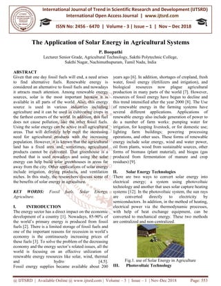 International Journal of Trend in
International Open
ISSN No: 2456
@ IJTSRD | Available Online @ www.ijtsrd.com
The Application of
Lecturer Senior Grade,
Sakthi Nagar, Nachimuthupuram
ABSTRACT
Given that one day fossil fuels will end, a need arises
to find alternative fuels. Renewable energy is
considered an alternative to fossil fuels and nowadays
it attracts much attention. Among renewable
sources, solar is the most important
available in all parts of the world. Also, this energy
source is used in various industries including
agriculture and it can be used in cultivating crops in
the farthest corners of the world. In addition, this fuel
does not cause pollution, like the other fossil fuels.
Using the solar energy can be active in all agricultural
areas. That will definitely help meet the
need for agricultural products with the
population. However, it is known that the agricultur
land has a fixed area and, sometimes, agricultural
products cannot be cultivated. That greenhouse is a
method that is used nowadays and using the solar
energy can help build solar greenhouses in areas far
away from the city. Other applications of solar
include irrigation, drying products, and ventilation
niches. In this study, the researchers discuss some of
the benefits of solar energy in agriculture.
KEY WORDS: Fossil fuels, Solar Energy,
Agriculture.
I. INTRODUCTION
The energy sector has a direct impact on
development of a country [1]. Nowadays, 85
the world’s primary energy is produced from fossil
fuels [2]. There is a limited storage of fossil fuels and
one of the important reasons for recession in world’s
economy is the continuously increasing prices of
these fuels [3]. To solve the problem of the decreasing
economy and the energy sector’s related issues,
world is focusing on an effective utilization of
renewable energy resources like solar, wind, thermal
and hydro [4,5].
Fossil energy supplies became available about 200
International Journal of Trend in Scientific Research and Development (IJTSRD)
International Open Access Journal | www.ijtsrd.com
ISSN No: 2456 - 6470 | Volume - 3 | Issue – 1 | Nov
www.ijtsrd.com | Volume – 3 | Issue – 1 | Nov-Dec 2018
f Solar Energy in Agricultural Systems
P. Boopathi
, Agricultural Technology, Sakthi Polytechnic College,
Sakthi Nagar, Nachimuthupuram, Tamil Nadu, India
Given that one day fossil fuels will end, a need arises
Renewable energy is
considered an alternative to fossil fuels and nowadays
Among renewable energy
because it is
Also, this energy
source is used in various industries including
agriculture and it can be used in cultivating crops in
the farthest corners of the world. In addition, this fuel
, like the other fossil fuels.
Using the solar energy can be active in all agricultural
meet the increasing
the increasing
population. However, it is known that the agricultural
land has a fixed area and, sometimes, agricultural
products cannot be cultivated. That greenhouse is a
method that is used nowadays and using the solar
energy can help build solar greenhouses in areas far
away from the city. Other applications of solar energy
include irrigation, drying products, and ventilation
niches. In this study, the researchers discuss some of
the benefits of solar energy in agriculture.
Fossil fuels, Solar Energy,
on the economic
Nowadays, 85-90% of
the world’s primary energy is produced from fossil
fuels [2]. There is a limited storage of fossil fuels and
recession in world’s
economy is the continuously increasing prices of
of the decreasing
related issues, all the
effective utilization of
solar, wind, thermal
and hydro [4,5].
Fossil energy supplies became available about 200
years ago [6]. In addition, shortages
water, fossil energy (fertilizers
biological resources now plague agricultural
production in many parts of the
resources of fossil energy have
this trend intensified after the
of renewable energy in the
several different applications.
renewable energy also include generation of power to
do a number of farm works:
irrigation, for keeping livestock, or for domestic use;
lighting farm buildings;
operations, and other uses. These
energy include solar energy,
oil from plants, wood from sustainable sources, other
forms of biomass (plant material), and biogas
produced from fermentation of
residues) [9].
II. Solar Energy Technologies
There are two ways to convert
electrical energy; a system
technology and another that uses
systems [12]. In the photovoltaic system, the sun rays
are converted directly to electricity by
semiconductors. In addition, in
electrical power via the thermodynamic processes,
with help of heat exchange equipment, can be
converted to mechanical energy. These two methods
are centralized and non-centralized.
Fig.1. use of Solar Energy in Agricultur
III. Photovoltaic Technology
Research and Development (IJTSRD)
www.ijtsrd.com
1 | Nov – Dec 2018
Dec 2018 Page: 553
Agricultural Systems
Sakthi Polytechnic College,
shortages of cropland, fresh
(fertilizers and irrigation), and
es now plague agricultural
of the world [7]. However,
have begun to decline and
year 2000 [8]. The Use
farming systems have
applications. Applications of
renewable energy also include generation of power to
works: pumping water for
irrigation, for keeping livestock, or for domestic use;
powering processing
These forms of renewable
wind and water power,
sustainable sources, other
forms of biomass (plant material), and biogas (gas
mentation of manure and crop
echnologies
to convert solar energy into
system using photovoltaic
uses solar capture heating
In the photovoltaic system, the sun rays
are converted directly to electricity by
in the method of heating,
thermodynamic processes,
with help of heat exchange equipment, can be
d to mechanical energy. These two methods
centralized.
Fig.1. use of Solar Energy in Agriculture
Photovoltaic Technology
 