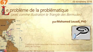 Mohamed Louadi, PhD – ISG-Tunis (mlouadi@louadi.com)
1
16 novembre 2016
parMohamed Louadi, PhD
e problème de la problématique
(avec comme illustration le Triangle des Bermudes)
Conférence invitée présentée à l’Institut des Hautes Etudes Commerciales
(IHEC) de Carthage.
 