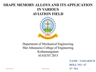 NAME : VAISAKH M
ROLL NO : 67
S7 MA
Department of Mechanical Engineering
Mar Athanasius College of Engineering
Kothamangalam
AUGUST 2015
SHAPE MEMORY ALLOYS AND ITS APPLICATION
IN VARIOUS
AVIATION FIELD
10/16/2015 MACE KLM 1
 