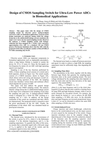 Design of CMOS Sampling Switch for Ultra-Low Power ADCs
                 in Biomedical Applications
                                         Dai Zhang, Ameya K Bhide and Atila Alvandpour
            Division of Electronic Devices, Department of Electrical Engineering, Linköping University, Sweden
                                           E-mail: {dai, ameya, atila}@isy.liu.se


  Abstract - This paper deals with the design of CMOS
  sampling switch for ultra-low power analog-to-digital
  converters (ADC) in biomedical applications. General switch
  design constraints are analyzed, among which the voltage
  droop due to the subthreshold leakage current constitutes the
  major error source for low-speed sampling circuits. Based on
  the analyses, a CMOS sampling switch with leakage-
  reduction has been designed for a 10-bit 1-kS/s successive
  approximation (SA) ADC in a standard 130 nm CMOS
  process. Post-layout simulation shows that the ADC with the
  proposed switch offers an effective number of bits (ENOB) of
  9.5 while consuming only 64 nW.                                  Figure 1. (a) A basic sampling circuit (b) CMOS switch.


                       1. INTRODUCTION                                                   V s2         (V FS / 2 2 ) 2 V FS ⋅ C S
                                                                                                                         2

     Ultra-low power ADCs are important components in                    SNR thermal =            =                  =             (1)
                                                                                         V   n
                                                                                              2          kT / C S        8kT
  biomedical applications such as implantable pacemakers,
                                                                    The thermal noise leads to a trade-off between precision
  where a long battery lifetime is needed to sustain the
                                                                  and speed. In order to achieve a high SNR, the sampling
  device for 10 to 12 years [1]. Since the bio-signals are
                                                                  capacitance must be sufficiently large, thus degrading the
  low-frequency by nature [2], an ADC with high operating
                                                                  speed.
  speed is not required.
     Sampling is one of the key functions performed by
                                                                  2.2. Sampling Time Jitter
  ADCs. A basic sampling circuit consists of a switch and a
                                                                     The uncertainties in the clock, together with the delay
  hold capacitor, shown in Figure 1(a). The switch usually
                                                                  between logic blocks that generate the sampling-signal,
  consists of a CMOS transistor, shown in Figure 1(b),
                                                                  determine jitter at the actual sampling instant. The error
  which allows rail-to-rail swing and decreases overall on-
                                                                  voltage introduced by the sampling time jitter depends on
  resistance. During operation of the ADC, the sampling
                                                                  both the clock jitter and the time derivative of the input
  circuit may introduce various linear and nonlinear effects
                                                                  signal [3]. The related SNR is:
  which degrade the accuracy of ADC.
     This paper will first address the general design                        SNR jitter = −20 log(2π ⋅ f IN ⋅ δ T )      (2)
  constraints of the CMOS sampling switch. The analyses           where fIN is the input frequency and δT is the clock jitter.
  identify voltage droop due to subthreshold leakage current      Equation (2) shows that the jitter could be a limiting factor
  as the major error component in the sampling circuit when       for large SNR and high frequency designs, while it can be
  the sampling rate goes low. A leakage-reduced CMOS              easily tolerated for low-speed circuits. For instance, the
  switch is designed for a 10-bit SA ADC working at a             jitter should be limited to 1 ps to achieve 84 dB SNR
  sampling rate of 1 kS/s. In addition, all the design            when sampling a 10 MHz sine wave. As the allowable
  constraints of the switch are considered and their effects      jitter and input frequency are inversely proportional, hence
  are characterized. The proposed switch is ensured to meet       a jitter of 1 ns can be tolerated to achieve the same SNR
  the given specification of the SA ADC. Finally, the             when sampling a 10 kHz sine wave.
  performance of the whole ADC was simulated based on
  post-layout extraction.                                         2.3. Switch-Induced Error
                                                                     Charge injection and clock feedthrough, collectively
        2. GENERAL DESIGN CONSTRAINTS OF CMOS                     known as the switch-induced error, are the major sources
                     SAMPLING CIRCUIT                             of error caused by the turning-off of the switch. Charge
  2.1. Thermal Noise                                              injection introduces error to the sampled voltage by
     The thermal noise, introduced by the on-resistance of        depositing part of the charge from the conduction channel
  the switch, is given by kT/CS, where k is the Boltzmann         of the transistor onto the sampling capacitor; clock
  constant, T is the absolute temperature, and CS is the          feedthrough affects the sampled voltage by capacitance
  sampling capacitance. To quantify the effect of the noise,      coupling during the transition of the sample signal. The
  we assume that a sinusoidal signal with a full-scale range      switch-induced error voltage for both NMOS and PMOS
  of VFS is applied to the input of the switch, and the           can be approximated as [4]:
  consequent signal-to-noise ratio (SNR) is:
978-1-4244-8971-8/10$26.00 c 2010 IEEE
 