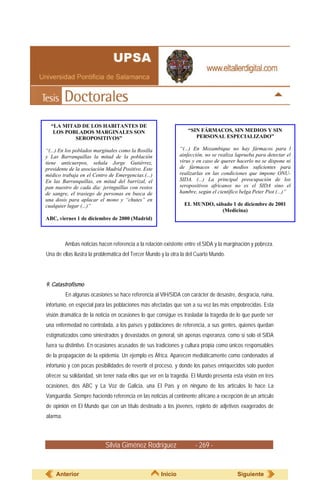 “LA MITAD DE LOS HABITANTES DE
   LOS POBLADOS MARGINALES SON                                     “SIN FÁRMACOS, SIN MEDIOS Y SIN
          SEROPOSITIVOS”                                              PERSONAL ESPECIALIZADO”

“(...) En los poblados marginales como la Rosilla              “(...) En Mozambique no hay fármacos para l
y Las Barranquillas la mitad de la población                   ainfección, no se realiza laprueba para detectar el
tiene anticuerpos, señala Jorge Gutiérrez,                     virus y en caso de querer hacerlo no se dispone ni
presidente de la asociación Madrid Positivo. Este              de fármacos ni de medios suficientes para
médico trabaja en el Centro de Emergencias.(...)               realizarlas en las condiciones que impone ONU-
En las Barranquillas, en mitad del barrizal, el                SIDA. (...) La principal preocupación de los
pan nuestro de cada día: jeringuillas con restos               seropositivos africanos no es el SIDA sino el
de sangre, el trasiego de personas en busca de                 hambre, según el científico belga Peter Piot (...)”
una dosis para aplacar el mono y “chutes” en
cualquier lugar (...)”                                           EL MUNDO, sábado 1 de diciembre de 2001
                                                                              (Medicina)
ABC, viernes 1 de diciembre de 2000 (Madrid)



          Ambas noticias hacen referencia a la relación existente entre el SIDA y la marginación y pobreza.
Una de ellas ilustra la problemática del Tercer Mundo y la otra la del Cuarto Mundo.




9. Catastrofismo
          En algunas ocasiones se hace referencia al VIH/SIDA con carácter de desastre, desgracia, ruina,
infortunio, en especial para las poblaciones más afectadas que son a su vez las más empobrecidas. Esta
visión dramática de la noticia en ocasiones lo que consigue es trasladar la tragedia de lo que puede ser
una enfermedad no controlada, a los países y poblaciones de referencia, a sus gentes, quienes quedan
estigmatizados como siniestrados y devastados en general, sin apenas esperanza, como si solo el SIDA
fuera su distintivo. En ocasiones acusados de sus tradiciones y cultura propia como únicos responsables
de la propagación de la epidemia. Un ejemplo es África. Aparecen mediáticamente como condenados al
infortunio y con pocas posibilidades de revertir el proceso, y donde los países enriquecidos solo pueden
ofrecer su solidaridad, sin tener nada ellos que ver en la tragedia. El Mundo presenta esta visión en tres
ocasiones, dos ABC y La Voz de Galicia, una El País y en ninguno de los artículos lo hace La
Vanguardia. Siempre haciendo referencia en las noticias al continente africano a excepción de un artículo
de opinión en El Mundo que con un título destinado a los jóvenes, repleto de adjetivos exagerados de
alarma.



                            Silvia Giménez Rodríguez                  - 269 -


    Anterior                                          Inicio                              Siguiente
 