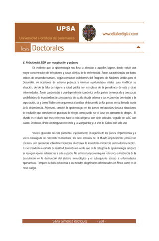 8. Relación del SIDA con marginación y pobreza
        Es evidente que la epidemiología nos lleva la atención a aquellos lugares donde existe una
mayor concentración de infecciones y casos clínicos de la enfermedad. Zonas caracterizadas por bajos
índices de desarrollo humano, según constatan los Informes del Programa de Naciones Unidas para el
Desarrollo, en ocasiones de extrema pobreza y mínimas oportunidades vitales para modificar su
situación, donde la falta de higiene y salud pública son cómplices de la prevalencia de esta y otras
enfermedades. Zonas condenadas a una dependencia económica de los países de renta alta y con pocas
posibilidades de independencia consecuencia de su alta deuda externa y sus economías orientadas a la
exportación, tal y como Wallerstein argumenta al analizar el desarrollo de los países en su llamada teoría
de la dependencia. Asimismo, también la epidemiología en los países enriquecidos destaca situaciones
de exclusión que conviven con prácticas de riesgo, como puede ser el caso del consumo de drogas. El
Mundo es el diario que más referencia hace a esta categoría, con siete artículos, seguido del ABC con
cuatro. Destaca El País con ninguna referencia y La Vanguardia y La Voz de Galicia con solo una.


        Vista la gravedad de esta pandemia, especialmente en algunos de los países empobrecidos y a
veces catalogada de catástrofe humanitaria, los siete artículos de El Mundo objetivamente parecerían
escasos, aún quedando sobredimensionados al observar la inexistente incidencia en los demás medios.
Es sorprendente esta falta de realidad, teniendo en cuenta que en la categoría de epidemiología tampoco
se recogen apenas referencias a este aspecto. No se hace tampoco ninguna referencia a incidencia de la
desnutrición en la destrucción del sistema inmunológico y el subsiguiente acceso a enfermedades
oportunistas. Tampoco se hace referencia a los métodos diagnósticos diferenciados en África, como es el
caso Bangui.




                           Silvia Giménez Rodríguez                  - 268 -
 