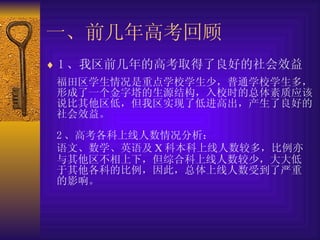 一、前几年高考回顾   1 、我区前几年的高考取得了良好的社会效益   福田区学生情况是重点学校学生少，普通学校学生多，形成了一个金字塔的生源结构，入校时的总体素质应该说比其他区低，但我区实现了低进高出，产生了良好的社会效益。   2 、高考各科上线人数情况分析：   语文、数学、英语及 X 科本科上线人数较多，比例亦与其他区不相上下，但综合科上线人数较少，大大低于其他各科的比例，因此，总体上线人数受到了严重的影响。   