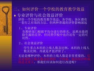 二、如何评价一个学校的教育教学效益   专业评价与社会效益评价   评价一个学校的教育教学效益，各学校、各区都有一套行之有效的方法。但两种普通的评价影响深远   1 、专业评价   市教研部门根据平均分进行的排名，虽然未能消除生源的差异，但同类学校中也许还有一定的可比性。   2 、社会效益评价   学生重点本科的上线人数及比例，本科的上线人数及比例。再就是 P 值评价了。   无论是哪种评价，本科的上线人数是非常重要的。 综合是制约上线人数及比例的一个因素，提高综合科成绩意义重大 。那我们应该如何进行改进呢？   