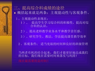 三、提高综合科成绩的途径   概括起来就是两条：主观能动性与客观条件。   1 、主观能动性表现在：   1 ） 、  提高学生学习综合科的积极性，提高对综  合科的认识。 2 ） 、 提高老师教学业务水平和教学责任感。 3 ）、研究学生、教法，学法提高课堂教学效率   2 、客观条件：   适当充裕的时间和良好的班级管理   当两者有机的结合起来，我们才能更好地达成我们的目标。我们现在需要时间来落实与巩固！ 现在最需要的是时间！   