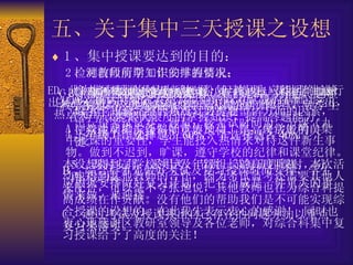 五、关于集中三天授课之设想   1 、集中授课要达到的目的：   检测前段所学知识的掌握情况； 综合各科知识的系统复习； 给学生一套完整的系统复习提要。 使学生明确综合科的重要地位，是高考成败的关键。   2 、对教师前期工作安排的要求：   A 、在认真研究大纲及以前的高考试题的基础上，以主干知识，结合热点，必考题型诸方面的因素，出一份考试试卷。题量：按考试时间为二节课（九十分钟）。选择题占 60% ，非选择题占 40% 。   B 、将此卷的评讲做成课件，便于评讲，不能只是对对答案，应根据各科的特点认真分析知识点，使学生在两节课能最大限度的掌握知识，提高答题能力。   C 、根据学生考试的情况进行认真的总结与分析，调整教学的思路，及时地做好查漏补缺的工作。   D 、将大纲要求的知识点做一份复习提要，帮助学生进行总结归纳便于学生记忆，便于学生应用。做到重点突出，热点突出，兼顾面。   E 、此次集中授课不是为了押题，但教师也应能明确地给出某些必考点及重点。   3 、集中授课对学生的要求   A 、教师及班主任做好宣传发动工作，使学生明白集中授课的重要性，学生能投入热情来对待这件新生事物。做到不迟到，旷课，遵守学校的纪律和课堂纪律。   B 、综合科事先做好考试及复习授课时间安排，学生应根据安排做好复习计划，把它当成是一件重大的事情来做，来迎接。 C 、通过考试及授课找出自己存在的问题并加以重点复习来落实。   4 、年级工作安排   本设想得到了学校领导及年级组长的高度重视，本次活动也得到其他教师的合作，因为考试监考还需要其他人来配合，可以毫不夸张地说，其他教师也在为综合科提高成绩在作贡献。没有他们的帮助我们是不可能实现综合授课的设想的。在此我先表示衷心的感谢！  同时也衷心地感谢区教研室领导及各位老师，对综合科集中复习授课给予了高度的关注！ 5 、课时安排：采用考一节讲一节每班四课时，分两天完成。 