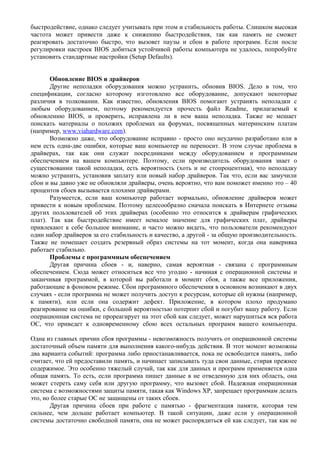 быстродействие, однако следует учитывать при этом и стабильность работы. Слишком высокая
частота может привести даже к снижению быстродействия, так как память не сможет
реагировать достаточно быстро, что вызовет паузы и сбои в работе программ. Если после
регулировки настроек BIOS добиться устойчивой работы компьютера не удалось, попробуйте
установить стандартные настройки (Setup Defaults).
Обновление BIOS и драйверов
Другие неполадки оборудования можно устранить, обновив BIOS. Дело в том, что
спецификации, согласно которому изготовлено все оборудование, допускают некоторые
различия в толковании. Как известно, обновления BIOS помогают устранять неполадки с
любым оборудованием, поэтому рекомендуется прочесть файл Readme, прилагаемый к
обновлению BIOS, и проверить, исправлена ли в нем ваша неполадка. Также не мешает
поискать материалы о похожих проблемах на форумах, посвященных материнским платам
(например, www.viahardware.com).
Возможно даже, что оборудование исправно - просто оно неудачно разработано или в
нем есть одна-две ошибки, которые ваш компьютер не переносит. В этом случае проблема в
драйверах, так как они служат посредниками между оборудованием и программным
обеспечением на вашем компьютере. Поэтому, если производитель оборудования знает о
существовании такой неполадки, есть вероятность (хоть и не стопроцентная), что неполадку
можно устранить, установив заплату или новый набор драйверов. Так что, если вас замучили
сбои и вы давно уже не обновляли драйверы, очень вероятно, что вам поможет именно это – 40
процентов сбоев вызывается плохими драйверами.
Разумеется, если ваш компьютер работает нормально, обновление драйверов может
привести к новым проблемам. Поэтому целесообразно сначала поискать в Интернете отзывы
других пользователей об этих драйверах (особенно это относится к драйверам графических
плат). Так как быстродействие имеет немалое значение для графических плат, драйверы
привлекают к себе большое внимание, и часто можно видеть, что пользователи рекомендуют
один набор драйверов за его стабильность и качество, а другой - за общую производительность.
Также не помешает создать резервный образ системы на тот момент, когда она наверняка
работает стабильно.
Проблемы с программным обеспечением
Другая причина сбоев - и, наверно, самая вероятная - связана с программным
обеспечением. Сюда может относиться все что угодно - начиная с операционной системы и
заканчивая программой, в которой вы работали в момент сбоя, а также все приложения,
работающие в фоновом режиме. Сбои программного обеспечения в основном возникают в двух
случаях - если программа не может получить доступ к ресурсам, которые ей нужны (например,
к памяти), или если она содержит дефект. Приложение, в котором плохо продумано
реагирование на ошибки, с большой вероятностью потерпит сбой и погубит вашу работу. Если
операционная система не прореагирует на этот сбой как следует, может нарушиться вся работа
ОС, что приведет к одновременному сбою всех остальных программ вашего компьютера.
Одна из главных причин сбоя программы - невозможность получить от операционной системы
достаточный объем памяти для выполнения какого-нибудь действия. В этот момент возможны
два варианта событий: программа либо приостанавливается, пока не освободится память, либо
считает, что ей предоставили память, и начинает записывать туда свои данные, стирая прежнее
содержимое. Это особенно тяжелый случай, так как для данных и программ применяется одна
общая память. То есть, если программа пишет данные в не отведенную для них область, она
может стереть саму себя или другую программу, что вызовет сбой. Надежная операционная
система с возможностями защиты памяти, такая как Windows XP, запрещает программам делать
это, но более старые ОС не защищены от таких сбоев.
Другая причина сбоев при работе с памятью - фрагментация памяти, которая тем
сильнее, чем дольше работает компьютер. В такой ситуации, даже если у операционной
системы достаточно свободной памяти, она не может распорядиться ей как следует, так как не
 