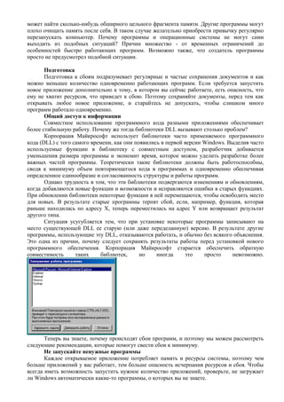 может найти сколько-нибудь обширного цельного фрагмента памяти. Другие программы могут
плохо очищать память после себя. В таком случае желательно приобрести привычку регулярно
перезапускать компьютер. Почему программы и операционные системы не могут сами
выходить из подобных ситуаций? Причин множество - от временных ограничений до
особенностей быстро работающих программ. Возможно также, что создатель программы
просто не предусмотрел подобной ситуации.
Подготовка
Подготовка к сбоям подразумевает регулярные и частые сохранения документов и как
можно меньшее количество одновременно работающих программ. Если требуется запустить
новое приложение дополнительно к тому, в котором вы сейчас работаете, есть опасность, что
ему не хватит ресурсов, что приведет к сбою. Поэтому сохраняйте документы, перед тем как
открывать любое новое приложение, и старайтесь не допускать, чтобы слишком много
программ работало одновременно.
Общий доступ к информации
Совместное использование программного кода разными приложениями обеспечивает
более стабильную работу. Почему же тогда библиотеки DLL вызывают столько проблем?
Корпорация Майкрософт использует библиотеки часто применяемого программного
кода (DLL) с того самого времени, как они появились в первой версии Windows. Выделив часто
используемые функции в библиотеку с совместным доступом, разработчик добивается
уменьшения размера программы и экономит время, которое можно уделить разработке более
важных частей программы. Теоретически такие библиотеки должны быть работоспособны,
сводя к минимуму объем повторяющегося кода в программах и одновременно обеспечивая
определенное единообразие и согласованность структуры и работы программ.
Однако трудность в том, что эти библиотеки подвергаются изменениям и обновлениям,
когда добавляются новые функции и возможности и исправляются ошибки в старых функциях.
При обновлении библиотеки некоторые функции в ней перемещаются, чтобы освободить место
для новых. В результате старые программы терпят сбой, если, например, функция, которая
раньше находилась по адресу X, теперь переместилась на адрес Y или возвращает результат
другого типа.
Ситуация усугубляется тем, что при установке некоторые программы записывают на
место существующей DLL ее старую (или даже переделанную) версию. В результате другие
программы, использующие эту DLL, отказываются работать, и обычно без всякого объяснения.
Это одна из причин, почему следует сохранять результаты работы перед установкой нового
программного обеспечения. Корпорация Майкрософт старается обеспечить обратную
совместимость таких библиотек, но иногда это просто невозможно.
Теперь вы знаете, почему происходят сбои программ, и поэтому мы можем рассмотреть
следующие рекомендации, которые помогут свести сбои к минимуму.
Не запускайте ненужные программы
Каждое открываемое приложение потребляет память и ресурсы системы, поэтому чем
больше приложений у вас работает, тем больше опасность исчерпания ресурсов и сбоя. Чтобы
всегда иметь возможность запустить нужное количество приложений, проверьте, не загружает
ли Windows автоматически какие-то программы, о которых вы не знаете.
 