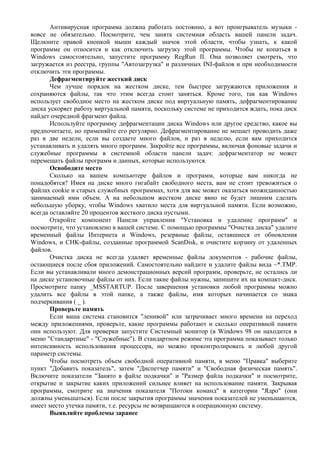 Антивирусная программа должна работать постоянно, а вот проигрыватель музыки -
вовсе не обязательно. Посмотрите, чем занята системная область вашей панели задач.
Щелкните правой кнопкой мыши каждый значок этой области, чтобы узнать, к какой
программе он относится и как отключить загрузку этой программы. Чтобы не копаться в
Windows самостоятельно, запустите программу RegRun II. Она позволяет смотреть, что
загружается из реестра, группы "Автозагрузка" и различных INI-файлов и при необходимости
отключить эти программы.
Дефрагментируйте жесткий диск
Чем лучше порядок на жестком диске, тем быстрее загружаются приложения и
сохраняются файлы, так что этим всегда стоит заняться. Кроме того, так как Windows
использует свободное место на жестком диске под виртуальную память, дефрагментирование
диска ускоряет работу виртуальной памяти, поскольку системе не приходится ждать, пока диск
найдет очередной фрагмент файла.
Используйте программу дефрагментации диска Windows или другое средство, какое вы
предпочитаете, но применяйте его регулярно. Дефрагментирование не мешает проводить даже
раз в две недели, если вы создаете много файлов, и раз в неделю, если вам приходится
устанавливать и удалять много программ. Закройте все программы, включая фоновые задачи и
служебные программы в системной области панели задач: дефрагментатор не может
перемещать файлы программ и данных, которые используются.
Освободите место
Сколько на вашем компьютере файлов и программ, которые вам никогда не
понадобятся? Имея на диске много гигабайт свободного места, вам не стоит тревожиться о
файлах cookie и старых служебных программах, хотя для вас может оказаться неожиданностью
занимаемый ими объем. А на небольшом жестком диске явно не будет лишним сделать
небольшую уборку, чтобы Windows хватило места для виртуальной памяти. Если возможно,
всегда оставляйте 20 процентов жесткого диска пустыми.
Откройте компонент Панели управления "Установка и удаление программ" и
посмотрите, что установлено в вашей системе. С помощью программы "Очистка диска" удалите
временный файлы Интернета и Windows, резервные файлы, оставшиеся от обновления
Windows, и CHK-файлы, созданные программой ScanDisk, и очистите корзину от удаленных
файлов.
Очистка диска не всегда удаляет временные файлы документов - рабочие файлы,
остающиеся после сбоя приложений. Самостоятельно найдите и удалите файлы вида ~*.TMP.
Если вы устанавливали много демонстрационных версий программ, проверьте, не остались ли
на диске установочные файлы от них. Если такие файлы нужны, запишите их на компакт-диск.
Просмотрите папку _MSSTARTUP. После завершения установки любой программы можно
удалить все файлы в этой папке, а также файлы, имя которых начинается со знака
подчеркивания ( _ ).
Проверьте память
Если ваша система становится "ленивой" или затрачивает много времени на переход
между приложениями, проверьте, какие программы работают и сколько оперативной памяти
они используют. Для проверки запустите Системный монитор (в Windows 98 он находится в
меню "Стандартные" - "Служебные"). В стандартном режиме эта программа показывает только
интенсивность использования процессора, но можно проконтролировать и любой другой
параметр системы.
Чтобы посмотреть объем свободной оперативной памяти, в меню "Правка" выберите
пункт "Добавить показатель", затем "Диспетчер памяти" и "Свободная физическая память".
Включите показатели "Занято в файле подкачки" и "Размер файла подкачки" и посмотрите,
открытие и закрытие каких приложений сильнее влияет на использование памяти. Закрывая
программы, смотрите на значения показателя "Потоки команд" в категории "Ядро" (они
должны уменьшаться). Если после закрытия программы значения показателей не уменьшаются,
имеет место утечка памяти, т.е. ресурсы не возвращаются в операционную систему.
Выявляйте проблемы заранее
 