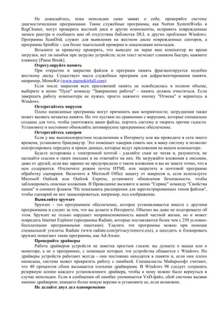 Не дожидайтесь, пока неполадки сами заявят о себе; проверяйте систему
диагностическими программами. Такие служебные программы, как Norton SystemWorks и
RegCleaner, могут проверить жесткий диск и другие компоненты, исправить поврежденные
записи реестра и сообщить вам об отсутствии библиотек DLL и других проблемах Windows.
Программа ScanDisk служит для выявления на жестком диске поврежденных секторов, а
программа SpinRite - для более тщательной проверки и локализации неполадок.
Возьмите за привычку проверять, что выводит на экран ваш компьютер во время
загрузки, нет ли ошибок при загрузке устройств; если текст исчезает слишком быстро, нажмите
клавишу [Pause Break].
Отрегулируйте память
При открытии и закрытии файлов и программ память фрагментируется подобно
жесткому диску. Существует масса служебных программ для дефрагментирования памяти,
например, MemoKit (www.memokit4all.com).
Если после закрытия всех приложений память не освободилась в полном объеме,
выберите в меню "Пуск" команду "Завершение работы" - память должна очиститься. Если
завершать работу компьютера не нужно, просто нажмите кнопку "Отмена" и вернитесь в
Windows.
Остерегайтесь вирусов
Плохо написанные программы могут причинить вам неприятности; затруднения также
может вызвать нехватка памяти. Но это пустяки по сравнению с вирусами, которые специально
созданы для того, чтобы уничтожать ваши файлы, портить систему и творить прочие гадости.
Установите и постоянно обновляйте антивирусное программное обеспечение.
Остерегайтесь хакеров
Если у вас высокоскоростное подключение к Интернету или вы проводите в сети много
времени, установите брандмауэр. Это помешает хакерам совать нос в вашу систему и позволит
контролировать передачу и прием данных, которые ведут приложения на вашем компьютере.
Будьте осторожны с электронной почтой - удаляйте спам не читая и, разумеется, не
щелкайте ссылки в таких письмах и не отвечайте на них. Не загружайте вложения к письмам,
даже от друзей, если вас заранее не предупредили о таком вложении и вы не знаете точно, что в
нем содержится. Отключите режим почты HTML или запретите в почтовой программе
обработку сценариев. Включите в Microsoft Office защиту от макросов и, если используете
Microsoft Outlook или Outlook Express, установите обновления безопасности, чтобы
заблокировать опасные вложения. В Проводнике вызовите в меню "Сервис" команду "Свойства
папки" и снимите флажок "Не показывать расширения для зарегистрированных типов файлов",
чтобы сценарий не мог замаскироваться, например, под изображение.
Выявляйте spyware
Spyware - это программное обеспечение, которое устанавливается вместе с другими
программами и следит за тем, что вы делаете в Интернете. Обычно вы даже не подозреваете об
этом. Spyware не только нарушает неприкосновенность вашей частной жизни, но и может
повредить Internet Explorer (программы Radiate, которые поставляются более чем с 250 условно-
бесплатными программными пакетами). Удалить эти программы можно при помощи
специальной утилиты Radiate (www.radiate.com/privacy/remove.exe), а находить и блокировать
spyware помогают такие программы, как Ad-Aware.
Проверяйте драйверы
Работа драйверов устройств не заметна простым глазом: вы думаете о мыши или о
мониторе, а не о программах, с помощью которых эти устройства общаются с Windows. Но
драйверы устройств работают всегда - они постоянно находятся в памяти и, если они плохо
написаны, система может прекратить работу с ошибкой. Специалисты Майкрософт считают,
что 40 процентов сбоев вызывается плохими драйверами. В Windows 98 следует сохранять
резервную копию каждого установленного драйвера, чтобы к нему можно было вернуться в
случае неполадки. Если в сообщении об ошибке упоминается VxD-файл, сбой системы вызван
именно драйвером; поищите более новую версию и установите ее, если возможно.
Не делайте двух дел одновременно
 