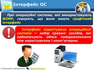 6 
Інтерфейс ОС 
Розділ 2 
§ 2.1 
www.teach-inf.at.ua 
Про операційні системи, які використовують 
WIMP, говорять, що вони мають графічний 
інтерфейс 
Інтерфейс користувача операційної 
системи — набір правил: засобів, які 
забезпечують обмін повідомленнями 
між користувачем і комп'ютером. 
© Вивчаємо інформатику teach-inf.at.ua 
 