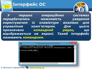 6 
Інтерфейс ОС 
Розділ 2 
§ 2.1 
www.teach-inf.at.ua 
У перших операційних системах 
передбачалась можливість уведення 
користувачем із клавіатури вказівок для 
управління комп'ютером. Для цього 
призначено командний рядок, що 
відображається на екрані. Такий інтерфейс 
називають командним. 
© Вивчаємо інформатику teach-inf.at.ua 
 