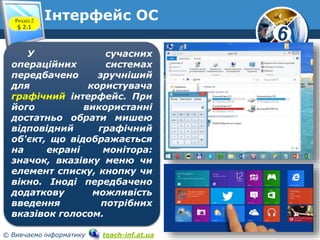 6 
Інтерфейс ОС 
Розділ 2 
§ 2.1 
www.teach-inf.at.ua 
У сучасних 
операційних системах 
передбачено зручніший 
для користувача 
графічний інтерфейс. При 
його використанні 
достатньо обрати мишею 
відповідний графічний 
об'єкт, що відображається 
на екрані монітора: 
значок, вказівку меню чи 
елемент списку, кнопку чи 
вікно. Іноді передбачено 
додаткову можливість 
введення потрібних 
вказівок голосом. 
© Вивчаємо інформатику teach-inf.at.ua 
 