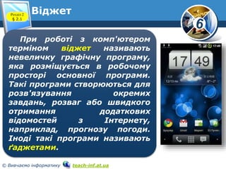 6 
Віджет 
Розділ 2 
§ 2.1 
www.teach-inf.at.ua 
При роботі з комп'ютером 
терміном віджет називають 
невеличку графічну програму, 
яка розміщується в робочому 
просторі основної програми. 
Такі програми створюються для 
розв'язування окремих 
завдань, розваг або швидкого 
отримання додаткових 
відомостей з Інтернету, 
наприклад, прогнозу погоди. 
Іноді такі програми називають 
ґаджетами. 
© Вивчаємо інформатику teach-inf.at.ua 
 