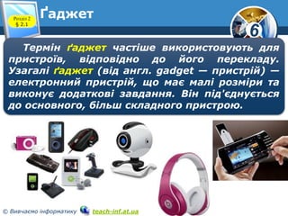 6 
Ґаджет 
Розділ 2 
§ 2.1 
www.teach-inf.at.ua 
Термін ґаджет частіше використовують для 
пристроїв, відповідно до його перекладу. 
Узагалі ґаджет (від англ. gadget — пристрій) — 
електронний пристрій, що має малі розміри та 
виконує додаткові завдання. Він під'єднується 
до основного, більш складного пристрою. 
© Вивчаємо інформатику teach-inf.at.ua 
 