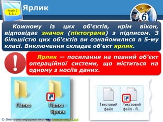 6 
Ярлик Розділ 2 
§ 2.1 
Кожному із цих об'єктів, крім вікон, 
відповідає значок (піктограма) з підписом. З 
більшістю цих об'єктів ви ознайомилися в 5-му 
класі. Виключення складає об'єкт ярлик. 
Ярлик — посилання на певний об’єкт 
операційної системи, що міститься на 
одному з носіїв даних. 
© Вивчаємо інформатику teach-inf.at.ua 
 