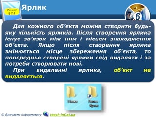 6 
Ярлик 
Розділ 2 
§ 2.1 
www.teach-inf.at.ua 
Для кожного об’єкта можна створити будь- 
яку кількість ярликів. Після створення ярлика 
існує зв’язок між ним і місцем знаходження 
об’єкта. Якщо після створення ярлика 
змінюється місце збереження об'єкта, то 
попередньо створені ярлики слід видаляти і за 
потреби створювати нові. 
При видаленні ярлика, об’єкт не 
видаляється. 
© Вивчаємо інформатику teach-inf.at.ua 
 