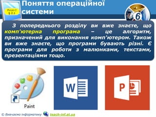 6 
Поняття операційної 
Розділ 2 
системи § 2.1 
З попереднього розділу ви вже знаєте, що 
комп'ютерна програма – це алгоритм, 
призначений для виконання комп'ютером. Також 
ви вже знаєте, що програми бувають різні. Є 
програми для роботи з малюнками, текстами, 
презентаціями тощо. 
© Вивчаємо інформатику teach-inf.at.ua 
 