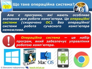 6 
Що таке операційна система? 
Розділ 2 
§ 2.1 
www.teach-inf.at.ua 
Але є програми, які мають особливе 
значення для роботи комп'ютера. Це операційні 
системи (скорочено ОС). Без операційної 
системи робота сучасного комп'ютера 
неможлива. 
Операційна система — це набір 
програм, який забезпечує управління 
роботою комп'ютера. 
© Вивчаємо інформатику teach-inf.at.ua 
 