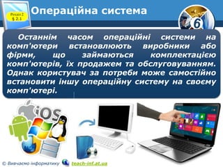 6 
Операційна система 
Розділ 2 
§ 2.1 
www.teach-inf.at.ua 
Останнім часом операційні системи на 
комп'ютери встановлюють виробники або 
фірми, що займаються комплектацією 
комп'ютерів, їх продажем та обслуговуванням. 
Однак користувач за потреби може самостійно 
встановити іншу операційну систему на своєму 
комп'ютері. 
© Вивчаємо інформатику teach-inf.at.ua 
 