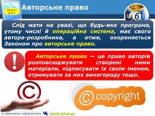 6 
Авторське право 
Розділ 2 
§ 2.1 
www.teach-inf.at.ua 
Слід мати на увазі, що будь-яка програма, 
утому числі й операційна система, має свого 
автора-розробника, а отже, охороняється 
Законом про авторське право. 
Авторське право — це право авторів 
розповсюджувати створені ними 
матеріали, підписувати їх своїм іменем, 
отримувати за них винагороду тощо. 
© Вивчаємо інформатику teach-inf.at.ua 
 